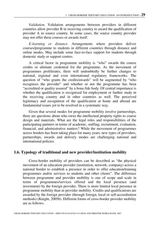 1. CROSS-BORDER TERTIARY EDUCATION: AN INTRODUCTION – 29
CROSS-BORDER TERTIARY EDUCATION – ISBN-978-92-64-03363-4 © OECD AND IBRD/THE WORLD BANK 2007
Validation. Validation arrangements between providers in different
countries allow provider B in receiving country to award the qualification of
provider A in source country. In some cases, the source country provider
may not offer these courses or awards itself.
E-learning or distance. Arrangements where providers deliver
courses/programme to students in different countries through distance and
online modes. May include some face-to-face support for students through
domestic study or support centres.
A critical factor in programme mobility is “who” awards the course
credits or ultimate credential for the programme. As the movement of
programmes proliferates, there will undoubtedly be further changes to
national, regional and even international regulatory frameworks. The
question of “who grants the credits/awards” will be augmented by “who
recognises the provider” and whether or not the programme has been
“accredited or quality assured” by a bona fide body. Of central importance is
whether the qualification is recognised for employment or further study in
the receiving country and in other countries as well. The perceived
legitimacy and recognition of the qualification at home and abroad are
fundamental issues yet to be resolved in a systematic way.
Given that several modes for programme mobility involve partnerships,
there are questions about who owns the intellectual property rights to course
design and materials. What are the legal roles and responsibilities of the
participating partners in terms of academic, staffing, recruitment, evaluation,
financial, and administrative matters? While the movement of programmes
across borders has been taking place for many years, new types of providers,
partnerships, awards and delivery modes are challenging national and
international policies.
1.6. Typology of traditional and new provider/institution mobility
Cross-border mobility of providers can be described as “the physical
movement of an education provider (institution, network, company) across a
national border to establish a presence in order to offer education/training
programmes and/or services to students and other clients”. The difference
between programme and provider mobility is one of scope and scale in
terms of programmes/services offered and the local presence (and
investment) by the foreign provider. There is more limited local presence in
programme mobility than in provider mobility. Credits and qualifications are
awarded by the foreign provider (through foreign, local or self-accreditation
methods) (Knight, 2005b). Different forms of cross-border provider mobility
are as follows.
 