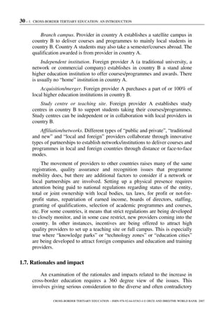 30 – 1. CROSS-BORDER TERTIARY EDUCATION: AN INTRODUCTION
CROSS-BORDER TERTIARY EDUCATION – ISBN-978-92-64-03363-4 © OECD AND IBRD/THE WORLD BANK 2007
Branch campus. Provider in country A establishes a satellite campus in
country B to deliver courses and programmes to mainly local students in
country B. Country A students may also take a semester/courses abroad. The
qualification awarded is from provider in country A.
Independent institution. Foreign provider A (a traditional university, a
network or commercial company) establishes in country B a stand alone
higher education institution to offer courses/programmes and awards. There
is usually no “home” institution in country A.
Acquisition/merger. Foreign provider A purchases a part of or 100% of
local higher education institutions in country B.
Study centre or teaching site. Foreign provider A establishes study
centres in country B to support students taking their courses/programmes.
Study centres can be independent or in collaboration with local providers in
country B.
Affiliation/networks. Different types of “public and private”, “traditional
and new” and “local and foreign” providers collaborate through innovative
types of partnerships to establish networks/institutions to deliver courses and
programmes in local and foreign countries through distance or face-to-face
modes.
The movement of providers to other countries raises many of the same
registration, quality assurance and recognition issues that programme
mobility does, but there are additional factors to consider if a network or
local partnerships are involved. Setting up a physical presence requires
attention being paid to national regulations regarding status of the entity,
total or joint ownership with local bodies, tax laws, for profit or not-for-
profit status, repatriation of earned income, boards of directors, staffing,
granting of qualifications, selection of academic programmes and courses,
etc. For some countries, it means that strict regulations are being developed
to closely monitor, and in some case restrict, new providers coming into the
country. In other instances, incentives are being offered to attract high
quality providers to set up a teaching site or full campus. This is especially
true where “knowledge parks” or “technology zones” or “education cities”
are being developed to attract foreign companies and education and training
providers.
1.7. Rationales and impact
An examination of the rationales and impacts related to the increase in
cross-border education requires a 360 degree view of the issues. This
involves giving serious consideration to the diverse and often contradictory
 