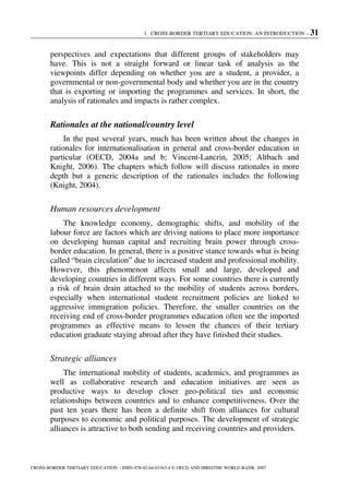 1. CROSS-BORDER TERTIARY EDUCATION: AN INTRODUCTION – 31
CROSS-BORDER TERTIARY EDUCATION – ISBN-978-92-64-03363-4 © OECD AND IBRD/THE WORLD BANK 2007
perspectives and expectations that different groups of stakeholders may
have. This is not a straight forward or linear task of analysis as the
viewpoints differ depending on whether you are a student, a provider, a
governmental or non-governmental body and whether you are in the country
that is exporting or importing the programmes and services. In short, the
analysis of rationales and impacts is rather complex.
Rationales at the national/country level
In the past several years, much has been written about the changes in
rationales for internationalisation in general and cross-border education in
particular (OECD, 2004a and b; Vincent-Lancrin, 2005; Altbach and
Knight, 2006). The chapters which follow will discuss rationales in more
depth but a generic description of the rationales includes the following
(Knight, 2004).
Human resources development
The knowledge economy, demographic shifts, and mobility of the
labour force are factors which are driving nations to place more importance
on developing human capital and recruiting brain power through cross-
border education. In general, there is a positive stance towards what is being
called “brain circulation” due to increased student and professional mobility.
However, this phenomenon affects small and large, developed and
developing countries in different ways. For some countries there is currently
a risk of brain drain attached to the mobility of students across borders,
especially when international student recruitment policies are linked to
aggressive immigration policies. Therefore, the smaller countries on the
receiving end of cross-border programmes education often see the imported
programmes as effective means to lessen the chances of their tertiary
education graduate staying abroad after they have finished their studies.
Strategic alliances
The international mobility of students, academics, and programmes as
well as collaborative research and education initiatives are seen as
productive ways to develop closer geo-political ties and economic
relationships between countries and to enhance competitiveness. Over the
past ten years there has been a definite shift from alliances for cultural
purposes to economic and political purposes. The development of strategic
alliances is attractive to both sending and receiving countries and providers.
 