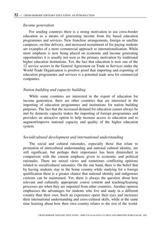 32 – 1. CROSS-BORDER TERTIARY EDUCATION: AN INTRODUCTION
CROSS-BORDER TERTIARY EDUCATION – ISBN-978-92-64-03363-4 © OECD AND IBRD/THE WORLD BANK 2007
Income generation
For sending countries there is a strong motivation to use cross-border
education as a means of generating income from fee based education
programmes and services. New franchise arrangements, foreign or satellite
campuses, on-line delivery, and increased recruitment of fee paying students
are examples of a more commercial approach to internationalisation. While
more emphasis is now being placed on economic and income generating
opportunities it is usually not seen as the primary motivation by traditional
higher education institutions. Yet, the fact that education is now one of the
12 service sectors in the General Agreement on Trade in Services under the
World Trade Organisation is positive proof that importing and exporting of
education programmes and services is a potential trade area for commercial
companies.
Nation building and capacity building
While some countries are interested in the export of education for
income generation, there are other countries that are interested in the
importing of education programmes and institutions for nation building
purposes. The fact that the increased demand for education cannot always be
met by domestic capacity makes the importing of foreign programmes and
providers an attractive option to help increase access to education and to
augment/improve national capacity and quality of the higher education
system.
Social/cultural development and international understanding
The social and cultural rationales, especially those that relate to
promotion of intercultural understanding and national cultural identity, are
still significant, but perhaps their importance has been diminished in
comparison with the current emphasis given to economic and political
rationales. There are mixed views and sometimes conflicting opinions
related to social/cultural rationales. On the one hand, there is the belief that
by having students stay in the home country while studying for a foreign
qualification there is a greater chance that national identity and indigenous
customs can be maintained. Yet, there is always the question about how
relevant and culturally appropriate course content and teaching/learning
processes are when they are imported from other countries. Another opinion
emphasises the advantages for students who live and study in a different
country than their own. Such an experience opens their eyes and increases
their international understanding and cross-cultural skills, while at the same
time learning about how their own country relates to the rest of the world.
 