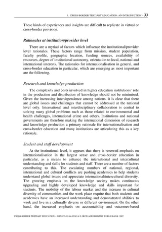 1. CROSS-BORDER TERTIARY EDUCATION: AN INTRODUCTION – 33
CROSS-BORDER TERTIARY EDUCATION – ISBN-978-92-64-03363-4 © OECD AND IBRD/THE WORLD BANK 2007
These kinds of experiences and insights are difficult to replicate in virtual or
cross-border provision.
Rationales at institution/provider level
There are a myriad of factors which influence the institutional/provider
level rationales. These factors range from mission, student population,
faculty profile, geographic location, funding sources, availability of
resources, degree of institutional autonomy, orientation to local, national and
international interests. The rationales for internationalisation in general, and
cross-border education in particular, which are emerging as most important
are the following.
Research and knowledge production
The complexity and costs involved in higher education institutions’ role
in the production and distribution of knowledge should not be minimised.
Given the increasing interdependence among nations, it is clear that there
are global issues and challenges that cannot be addressed at the national
level only. International and interdisciplinary collaboration is central to
solving many global problems such as those related to environmental and
health challenges, international crime and others. Institutions and national
governments are therefore making the international dimension of research
and knowledge production a primary rationale for internationalisation and
cross-border education and many institutions are articulating this as a key
rationale.
Student and staff development
At the institutional level, it appears that there is renewed emphasis on
internationalisation in the largest sense and cross-border education in
particular, as a means to enhance the international and intercultural
understanding and skills for students and staff. There are a number of factors
contributing to this. The escalating numbers of national, regional,
international and cultural conflicts are pushing academics to help students
understand global issues and appreciate international/intercultural diversity.
The growing emphasis on the knowledge society makes continuous
upgrading and highly developed knowledge and skills important for
students. The mobility of the labour market and the increase in cultural
diversity of communities and the work place require that both students and
academics have an increased understanding and demonstrated abilities to
work and live in a culturally diverse or different environment. On the other
hand, the increased emphasis on accountability and outcomes-based
 