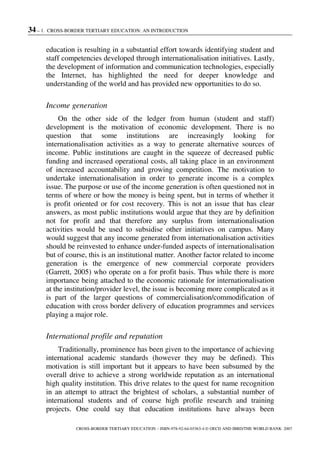 34 – 1. CROSS-BORDER TERTIARY EDUCATION: AN INTRODUCTION
CROSS-BORDER TERTIARY EDUCATION – ISBN-978-92-64-03363-4 © OECD AND IBRD/THE WORLD BANK 2007
education is resulting in a substantial effort towards identifying student and
staff competencies developed through internationalisation initiatives. Lastly,
the development of information and communication technologies, especially
the Internet, has highlighted the need for deeper knowledge and
understanding of the world and has provided new opportunities to do so.
Income generation
On the other side of the ledger from human (student and staff)
development is the motivation of economic development. There is no
question that some institutions are increasingly looking for
internationalisation activities as a way to generate alternative sources of
income. Public institutions are caught in the squeeze of decreased public
funding and increased operational costs, all taking place in an environment
of increased accountability and growing competition. The motivation to
undertake internationalisation in order to generate income is a complex
issue. The purpose or use of the income generation is often questioned not in
terms of where or how the money is being spent, but in terms of whether it
is profit oriented or for cost recovery. This is not an issue that has clear
answers, as most public institutions would argue that they are by definition
not for profit and that therefore any surplus from internationalisation
activities would be used to subsidise other initiatives on campus. Many
would suggest that any income generated from internationalisation activities
should be reinvested to enhance under-funded aspects of internationalisation
but of course, this is an institutional matter. Another factor related to income
generation is the emergence of new commercial corporate providers
(Garrett, 2005) who operate on a for profit basis. Thus while there is more
importance being attached to the economic rationale for internationalisation
at the institution/provider level, the issue is becoming more complicated as it
is part of the larger questions of commercialisation/commodification of
education with cross border delivery of education programmes and services
playing a major role.
International profile and reputation
Traditionally, prominence has been given to the importance of achieving
international academic standards (however they may be defined). This
motivation is still important but it appears to have been subsumed by the
overall drive to achieve a strong worldwide reputation as an international
high quality institution. This drive relates to the quest for name recognition
in an attempt to attract the brightest of scholars, a substantial number of
international students and of course high profile research and training
projects. One could say that education institutions have always been
 