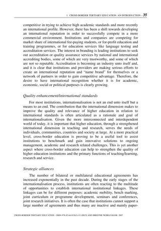 1. CROSS-BORDER TERTIARY EDUCATION: AN INTRODUCTION – 35
CROSS-BORDER TERTIARY EDUCATION – ISBN-978-92-64-03363-4 © OECD AND IBRD/THE WORLD BANK 2007
competitive in trying to achieve high academic standards and more recently
an international profile. However, there has been a shift towards developing
an international reputation in order to successfully compete in a more
commercial environment. Institutions and companies are competing for
market share of international fee-paying students, or for-profit education and
training programmes, or for education services like language testing and
accreditation services. The interest in branding is leading institutions to seek
out accreditation or quality assurance services by national and international
accrediting bodies, some of which are very trustworthy, and some of which
are not so reputable. Accreditation is becoming an industry unto itself and,
and it is clear that institutions and providers are making serious efforts to
create an international reputation and “name brand” for themselves or a
network of partners in order to gain competitive advantage. Therefore, the
desire to have international recognition whether it is for academic,
economic, social or political purposes is clearly growing.
Quality enhancement/international standards
For most institutions, internationalisation is not an end unto itself but a
means to an end. The contribution that the international dimension makes to
improve the quality and relevance of higher education in relation to
international standards is often articulated as a rationale and goal of
internationalisation. Given the more interconnected and interdependent
world of today, it is important that higher education, through a strengthened
international dimension in teaching and research, serves the needs of
individuals, communities, countries and society at large. At a more practical
level, cross-border education is proving to be a useful tool to assist
institutions to benchmark and gain innovative solutions to ongoing
management, academic and research related challenges. This is yet another
aspect where cross-border education can help to strengthen the quality of
higher education institutions and the primary functions of teaching/learning,
research and service.
Strategic alliances
The number of bilateral or multilateral educational agreements has
increased exponentially in the past decade. During the early stages of the
internationalisation process, institutions are often reacting to the multitude
of opportunities to establish international institutional linkages. These
linkages can be for different purposes: academic mobility, bench marking,
joint curriculum or programme development, seminars and conferences,
joint research initiatives. It is often the case that institutions cannot support a
large number of agreements and thus many are inactive and mainly paper-
 