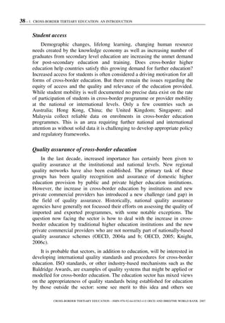 38 – 1. CROSS-BORDER TERTIARY EDUCATION: AN INTRODUCTION
CROSS-BORDER TERTIARY EDUCATION – ISBN-978-92-64-03363-4 © OECD AND IBRD/THE WORLD BANK 2007
Student access
Demographic changes, lifelong learning, changing human resource
needs created by the knowledge economy as well as increasing number of
graduates from secondary level education are increasing the unmet demand
for post-secondary education and training. Does cross-border higher
education help countries satisfy this growing demand for further education?
Increased access for students is often considered a driving motivation for all
forms of cross-border education. But there remain the issues regarding the
equity of access and the quality and relevance of the education provided.
While student mobility is well documented no precise data exist on the rate
of participation of students in cross-border programme or provider mobility
at the national or international levels. Only a few countries such as
Australia; Hong Kong, China; the United Kingdom; Singapore; and
Malaysia collect reliable data on enrolments in cross-border education
programmes. This is an area requiring further national and international
attention as without solid data it is challenging to develop appropriate policy
and regulatory frameworks.
Quality assurance of cross-border education
In the last decade, increased importance has certainly been given to
quality assurance at the institutional and national levels. New regional
quality networks have also been established. The primary task of these
groups has been quality recognition and assurance of domestic higher
education provision by public and private higher education institutions.
However, the increase in cross-border education by institutions and new
private commercial providers has introduced a new challenge (and gap) in
the field of quality assurance. Historically, national quality assurance
agencies have generally not focussed their efforts on assessing the quality of
imported and exported programmes, with some notable exceptions. The
question now facing the sector is how to deal with the increase in cross-
border education by traditional higher education institutions and the new
private commercial providers who are not normally part of nationally-based
quality assurance schemes (OECD, 2004a and b; OECD, 2005; Knight,
2006c).
It is probable that sectors, in addition to education, will be interested in
developing international quality standards and procedures for cross-border
education. ISO standards, or other industry-based mechanisms such as the
Baldridge Awards, are examples of quality systems that might be applied or
modelled for cross-border education. The education sector has mixed views
on the appropriateness of quality standards being established for education
by those outside the sector: some see merit to this idea and others see
 