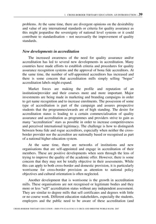 1. CROSS-BORDER TERTIARY EDUCATION: AN INTRODUCTION – 39
CROSS-BORDER TERTIARY EDUCATION – ISBN-978-92-64-03363-4 © OECD AND IBRD/THE WORLD BANK 2007
problems. At the same time, there are divergent opinions on the desirability
and value of any international standards or criteria for quality assurance as
this might jeopardise the sovereignty of national level systems or it could
contribute to standardisation – not necessarily the improvement of quality
standards.
New developments in accreditation
The increased awareness of the need for quality assurance and/or
accreditation has led to several new developments in accreditation. Many
countries have made efforts to establish criteria and procedures for quality
assurance recognition systems and the approval of bona fide accreditors. At
the same time, the number of self-appointed accreditors has increased and
there is some concern that accreditation mills simply selling “bogus”
accreditation labels might expand.
Market forces are making the profile and reputation of an
institution/provider and their courses more and more important. Major
investments are being made in marketing and branding campaigns in order
to get name recognition and to increase enrolments. The possession of some
type of accreditation is part of the campaign and assures prospective
students that the programmes/awards are of high standing. The desire for
accreditation status is leading to a certain commercialisation of quality
assurance and accreditation as programmes and providers strive to gain as
many “accreditation” stars as possible in order to increase competitiveness
and perceived international legitimacy. The challenge is how to distinguish
between bona fide and rogue accreditors, especially when neither the cross-
border provider nor the accreditor are nationally based or recognised as part
of a national higher education system.
At the same time, there are networks of institutions and new
organisations that are self-appointed and engage in accreditation of their
members. These are positive developments when seen through the lens of
trying to improve the quality of the academic offer. However, there is some
concern that they may not be totally objective in their assessments. While
this can apply to both cross-border and domestic provision, it is particularly
worrisome for cross-border provision as attention to national policy
objectives and cultural orientation is often neglected.
Another development that is worrisome is the growth in accreditation
mills. These organisations are not recognised or legitimate bodies and they
more or less “sell” accreditation status without any independent assessment.
They are similar to degree mills that sell certificates and degrees with little
or no course work. Different education stakeholders, especially the students,
employers and the public need to be aware of these accreditation (and
 