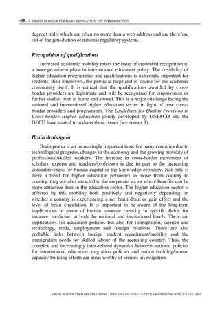 40 – 1. CROSS-BORDER TERTIARY EDUCATION: AN INTRODUCTION
CROSS-BORDER TERTIARY EDUCATION – ISBN-978-92-64-03363-4 © OECD AND IBRD/THE WORLD BANK 2007
degree) mills which are often no more than a web address and are therefore
out of the jurisdiction of national regulatory systems.
Recognition of qualifications
Increased academic mobility raises the issue of credential recognition to
a more prominent place in international education policy. The credibility of
higher education programmes and qualifications is extremely important for
students, their employers, the public at large and of course for the academic
community itself. It is critical that the qualifications awarded by cross-
border providers are legitimate and will be recognised for employment or
further studies both at home and abroad. This is a major challenge facing the
national and international higher education sector in light of new cross-
border providers and programmes. The Guidelines for Quality Provision in
Cross-border Higher Education jointly developed by UNESCO and the
OECD have started to address these issues (see Annex 1).
Brain drain/gain
Brain power is an increasingly important issue for many countries due to
technological progress, changes in the economy and the growing mobility of
professional/skilled workers. The increase in cross-border movement of
scholars, experts and teachers/professors is due in part to the increasing
competitiveness for human capital in the knowledge economy. Not only is
there a trend for higher education personnel to move from country to
country, they are also attracted to the corporate sector where benefits can be
more attractive than in the education sector. The higher education sector is
affected by this mobility both positively and negatively depending on
whether a country is experiencing a net brain drain or gain effect and the
level of brain circulation. It is important to be aware of the long-term
implications in terms of human resource capacity in specific fields for
instance, medicine, at both the national and institutional levels. There are
implications for education policies but also for immigration, science and
technology, trade, employment and foreign relations. There are also
probable links between foreign student recruitment/mobility and the
immigration needs for skilled labour of the recruiting country. Thus, the
complex and increasingly inter-related dynamics between national policies
for international education, migration policies and nation building/human
capacity-building efforts are areas worthy of serious investigation.
 