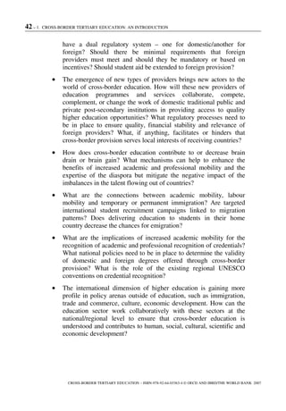 42 – 1. CROSS-BORDER TERTIARY EDUCATION: AN INTRODUCTION
CROSS-BORDER TERTIARY EDUCATION – ISBN-978-92-64-03363-4 © OECD AND IBRD/THE WORLD BANK 2007
have a dual regulatory system – one for domestic/another for
foreign? Should there be minimal requirements that foreign
providers must meet and should they be mandatory or based on
incentives? Should student aid be extended to foreign provision?
• The emergence of new types of providers brings new actors to the
world of cross-border education. How will these new providers of
education programmes and services collaborate, compete,
complement, or change the work of domestic traditional public and
private post-secondary institutions in providing access to quality
higher education opportunities? What regulatory processes need to
be in place to ensure quality, financial stability and relevance of
foreign providers? What, if anything, facilitates or hinders that
cross-border provision serves local interests of receiving countries?
• How does cross-border education contribute to or decrease brain
drain or brain gain? What mechanisms can help to enhance the
benefits of increased academic and professional mobility and the
expertise of the diaspora but mitigate the negative impact of the
imbalances in the talent flowing out of countries?
• What are the connections between academic mobility, labour
mobility and temporary or permanent immigration? Are targeted
international student recruitment campaigns linked to migration
patterns? Does delivering education to students in their home
country decrease the chances for emigration?
• What are the implications of increased academic mobility for the
recognition of academic and professional recognition of credentials?
What national policies need to be in place to determine the validity
of domestic and foreign degrees offered through cross-border
provision? What is the role of the existing regional UNESCO
conventions on credential recognition?
• The international dimension of higher education is gaining more
profile in policy arenas outside of education, such as immigration,
trade and commerce, culture, economic development. How can the
education sector work collaboratively with these sectors at the
national/regional level to ensure that cross-border education is
understood and contributes to human, social, cultural, scientific and
economic development?
 