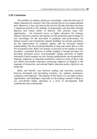 1. CROSS-BORDER TERTIARY EDUCATION: AN INTRODUCTION – 43
CROSS-BORDER TERTIARY EDUCATION – ISBN-978-92-64-03363-4 © OECD AND IBRD/THE WORLD BANK 2007
1.10. Conclusion
The mobility of students, professors, knowledge, values has been part of
higher education for centuries, but it has recently grown at an unprecedented
pace. Moreover, it has only been in the last two decades that there has been
a significant growth in the mobility of programmes and providers through
physical and virtual modes of delivery. This presents many new
opportunities – for increased access to higher education; for strategic
alliances between countries and regions; for the production and exchange of
new knowledge; for the movement of graduates and professionals; for
human resource and institutional capacity building; for income generation;
for the improvement of academic quality; and for increased mutual
understanding. The list of potential benefits is long and varied. But so is the
list of potential risks. Risks can include: an increase in low quality or rogue
providers; a potential decrease in public funding if foreign providers are
providing increased access; non-sustainable foreign provision of higher
education if profit margins are low; foreign qualifications not recognised by
domestic employers or education institutions; elitism in terms of those who
can afford cross-border education, increasing emphasis on English as the
language of instruction; and national higher education policy objectives not
being met.
Risks and benefits vary between sending and receiving countries,
between developed and developing countries, for students, institutions,
companies and employers. The purpose of this book is to cast light on these
opportunities and challenges, especially for developing countries willing to
use cross-border higher education as a lever of development, both
academically and economically.
 