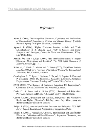 44 – 1. CROSS-BORDER TERTIARY EDUCATION: AN INTRODUCTION
CROSS-BORDER TERTIARY EDUCATION – ISBN-978-92-64-03363-4 © OECD AND IBRD/THE WORLD BANK 2007
References
Adam, S. (2003), The Recognition, Treatment, Experience and Implications
of Transnational Education in Central and Eastern Europe, Swedish
National Agency for Higher Education, Stockholm.
Agarwal, P. (2006), “Higher Education Services in India and Trade
Liberalization”, in R. Chandra (ed.), Trade in Services and India:
Prospects and Strategies, Centre for Trade and Development, Wiley,
New Delhi, India.
Altbach P.G. and J. Knight (2006), “The Internationalization of Higher
Education: Motivations and Realities”, The NEA 2006 Almanach of
Higher Education, pp. 1-11.
Bohm, A., D. Davis, D. Meares and D. Pearce (2002), The Global Student
Mobility 2025 Report: Forecasts of the Global Demand for International
Education, IDP, Canberra, Australia.
Cunningham, S., Y. Ryan, L. Stedman, S. Tapsall, S. Bagdon, T. Flew and
P. Coaldrake (2000), The Business of Borderless Education, Australian
Department of Education, Training and Youth Affairs, Canberra.
CVCP (2000), “The Business of Borderless Education: UK Perspectives”,
Committee of Vice-Chancellors and Principals, London.
Davis, D., A. Olsen and A. Bohm (2000), “Transnational Education:
Providers, Partners and Policy. A Research Study”, IDP, Brisbane.
Garrett, R. (2005), “Fraudulent, Sub-standard, Ambiguous – The Alternative
Borderless Higher Education”, Briefing Note, July, Observatory on
Borderless Higher Education, London.
Knight, J. (2004), Internationalization Practices and Priorities: 2003 IAU
Survey Report, International Association of Universities, Paris.
Knight, J. (2005a), “Borderless, Offshore, Transnational and Crossborder
Education: Definition and Data Dilemmas”, Report for Observatory on
Borderless Higher Education, London.
 