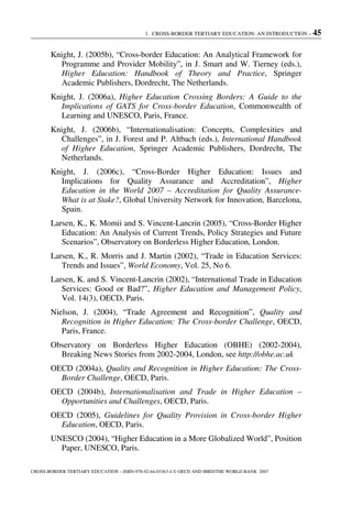 1. CROSS-BORDER TERTIARY EDUCATION: AN INTRODUCTION – 45
CROSS-BORDER TERTIARY EDUCATION – ISBN-978-92-64-03363-4 © OECD AND IBRD/THE WORLD BANK 2007
Knight, J. (2005b), “Cross-border Education: An Analytical Framework for
Programme and Provider Mobility”, in J. Smart and W. Tierney (eds.),
Higher Education: Handbook of Theory and Practice, Springer
Academic Publishers, Dordrecht, The Netherlands.
Knight, J. (2006a), Higher Education Crossing Borders: A Guide to the
Implications of GATS for Cross-border Education, Commonwealth of
Learning and UNESCO, Paris, France.
Knight, J. (2006b), “Internationalisation: Concepts, Complexities and
Challenges”, in J. Forest and P. Altbach (eds.), International Handbook
of Higher Education, Springer Academic Publishers, Dordrecht, The
Netherlands.
Knight, J. (2006c), “Cross-Border Higher Education: Issues and
Implications for Quality Assurance and Accreditation”, Higher
Education in the World 2007 – Accreditation for Quality Assurance-
What is at Stake?, Global University Network for Innovation, Barcelona,
Spain.
Larsen, K., K. Momii and S. Vincent-Lancrin (2005), “Cross-Border Higher
Education: An Analysis of Current Trends, Policy Strategies and Future
Scenarios”, Observatory on Borderless Higher Education, London.
Larsen, K., R. Morris and J. Martin (2002), “Trade in Education Services:
Trends and Issues”, World Economy, Vol. 25, No 6.
Larsen, K. and S. Vincent-Lancrin (2002), “International Trade in Education
Services: Good or Bad?”, Higher Education and Management Policy,
Vol. 14(3), OECD, Paris.
Nielson, J. (2004), “Trade Agreement and Recognition”, Quality and
Recognition in Higher Education: The Cross-border Challenge, OECD,
Paris, France.
Observatory on Borderless Higher Education (OBHE) (2002-2004),
Breaking News Stories from 2002-2004, London, see http://obhe.ac.uk
OECD (2004a), Quality and Recognition in Higher Education: The Cross-
Border Challenge, OECD, Paris.
OECD (2004b), Internationalisation and Trade in Higher Education –
Opportunities and Challenges, OECD, Paris.
OECD (2005), Guidelines for Quality Provision in Cross-border Higher
Education, OECD, Paris.
UNESCO (2004), “Higher Education in a More Globalized World”, Position
Paper, UNESCO, Paris.
 