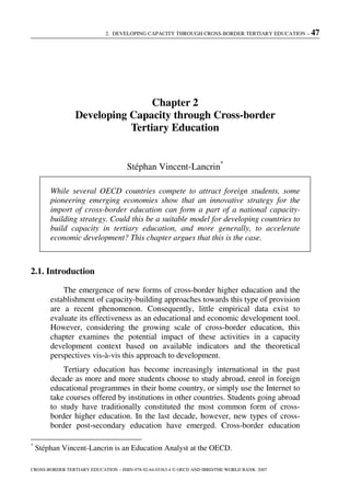 2. DEVELOPING CAPACITY THROUGH CROSS-BORDER TERTIARY EDUCATION – 47
CROSS-BORDER TERTIARY EDUCATION – ISBN-978-92-64-03363-4 © OECD AND IBRD/THE WORLD BANK 2007
Chapter 2
Developing Capacity through Cross-border
Tertiary Education
Stéphan Vincent-Lancrin*
While several OECD countries compete to attract foreign students, some
pioneering emerging economies show that an innovative strategy for the
import of cross-border education can form a part of a national capacity-
building strategy. Could this be a suitable model for developing countries to
build capacity in tertiary education, and more generally, to accelerate
economic development? This chapter argues that this is the case.
2.1. Introduction
The emergence of new forms of cross-border higher education and the
establishment of capacity-building approaches towards this type of provision
are a recent phenomenon. Consequently, little empirical data exist to
evaluate its effectiveness as an educational and economic development tool.
However, considering the growing scale of cross-border education, this
chapter examines the potential impact of these activities in a capacity
development context based on available indicators and the theoretical
perspectives vis-à-vis this approach to development.
Tertiary education has become increasingly international in the past
decade as more and more students choose to study abroad, enrol in foreign
educational programmes in their home country, or simply use the Internet to
take courses offered by institutions in other countries. Students going abroad
to study have traditionally constituted the most common form of cross-
border higher education. In the last decade, however, new types of cross-
border post-secondary education have emerged. Cross-border education
*
Stéphan Vincent-Lancrin is an Education Analyst at the OECD.
 