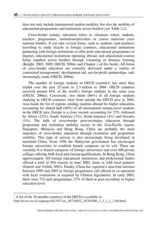 48 – 2. DEVELOPING CAPACITY THROUGH CROSS-BORDER TERTIARY EDUCATION
CROSS-BORDER TERTIARY EDUCATION – ISBN-978-92-64-03363-4 © OECD AND IBRD/THE WORLD BANK 2007
does not only include international student mobility, but also the mobility of
educational programmes and institutions across borders (see Table 2.1).
Cross-border tertiary education refers to situations where students,
teachers, programmes, institutions/providers or course materials cross
national borders. It can take several forms, such as students (and teachers)
travelling to study (teach) in foreign countries, educational institutions
partnering with foreign institutions to offer joint educational programmes or
degrees, educational institutions operating abroad, and educational courses
being supplied across borders through e-learning or distance learning
(Knight, 2003, 2005; OECD, 2004a; and Chapter 1 of this book). All forms
of cross-border education are currently delivered under a variety of
contractual arrangements: development aid, not-for-profit partnerships, and,
increasingly, trade (OECD, 2004a).
The number of foreign students in OECD countries1 has more than
tripled over the past 25 years to 2.3 million in 2004. OECD countries
received around 85% of the world’s foreign students in the same year
(OECD, 2006a). Conversely, two thirds (66%) of all foreign students
studying in OECD countries were from outside the OECD area in 2004.
Asia heads the list of regions sending students abroad for higher education,
accounting for almost half (48%) of all international tertiary-level students
in the OECD area. Europe is a close second, accounting for 27%, followed
by Africa (12%), South America (7%), North America (4%) and Oceania
(1%). The bulk of cross-border post-secondary education through
programme and institution mobility occurs in the Asia-Pacific region.
Singapore, Malaysia and Hong Kong, China are probably the main
importers of cross-border education through institution and programme
mobility. This type of activity is also increasingly being developed in
mainland China. From 1996 the Malaysian government has encouraged
foreign universities to establish branch campuses on its soil. There are
currently five branch campuses of foreign universities and over 600 private
colleges offering both local and foreign qualifications. In Hong Kong, China
approximately 165 foreign educational institutions and professional bodies
offered a total of 856 courses in June 2003, alone or with local partners
(Garrett and Verbik, 2003). Finally, China has reported a nine-fold increase
between 1995 and 2003 in foreign programmes (all offered in co-operation
with local institutions as required by Chinese legislation). In early 2003,
there were 712 such programmes, 37% of them at post-secondary or higher
education level.
1
A list of the 30 member countries of the OECD is available at:
http://www.oecd.org/pages/0,3417,en_36734052_36761800_1_1_1_1_1,00.html
 