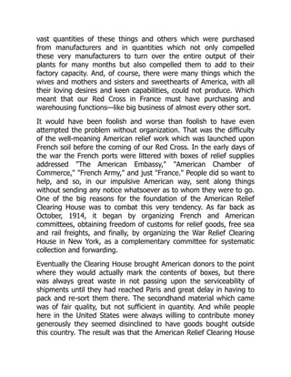 vast quantities of these things and others which were purchased
from manufacturers and in quantities which not only compelled
these very manufacturers to turn over the entire output of their
plants for many months but also compelled them to add to their
factory capacity. And, of course, there were many things which the
wives and mothers and sisters and sweethearts of America, with all
their loving desires and keen capabilities, could not produce. Which
meant that our Red Cross in France must have purchasing and
warehousing functions—like big business of almost every other sort.
It would have been foolish and worse than foolish to have even
attempted the problem without organization. That was the difficulty
of the well-meaning American relief work which was launched upon
French soil before the coming of our Red Cross. In the early days of
the war the French ports were littered with boxes of relief supplies
addressed "The American Embassy," "American Chamber of
Commerce," "French Army," and just "France." People did so want to
help, and so, in our impulsive American way, sent along things
without sending any notice whatsoever as to whom they were to go.
One of the big reasons for the foundation of the American Relief
Clearing House was to combat this very tendency. As far back as
October, 1914, it began by organizing French and American
committees, obtaining freedom of customs for relief goods, free sea
and rail freights, and finally, by organizing the War Relief Clearing
House in New York, as a complementary committee for systematic
collection and forwarding.
Eventually the Clearing House brought American donors to the point
where they would actually mark the contents of boxes, but there
was always great waste in not passing upon the serviceability of
shipments until they had reached Paris and great delay in having to
pack and re-sort them there. The secondhand material which came
was of fair quality, but not sufficient in quantity. And while people
here in the United States were always willing to contribute money
generously they seemed disinclined to have goods bought outside
this country. The result was that the American Relief Clearing House
 