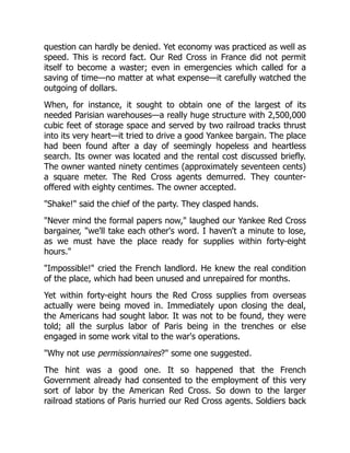 question can hardly be denied. Yet economy was practiced as well as
speed. This is record fact. Our Red Cross in France did not permit
itself to become a waster; even in emergencies which called for a
saving of time—no matter at what expense—it carefully watched the
outgoing of dollars.
When, for instance, it sought to obtain one of the largest of its
needed Parisian warehouses—a really huge structure with 2,500,000
cubic feet of storage space and served by two railroad tracks thrust
into its very heart—it tried to drive a good Yankee bargain. The place
had been found after a day of seemingly hopeless and heartless
search. Its owner was located and the rental cost discussed briefly.
The owner wanted ninety centimes (approximately seventeen cents)
a square meter. The Red Cross agents demurred. They counter-
offered with eighty centimes. The owner accepted.
"Shake!" said the chief of the party. They clasped hands.
"Never mind the formal papers now," laughed our Yankee Red Cross
bargainer, "we'll take each other's word. I haven't a minute to lose,
as we must have the place ready for supplies within forty-eight
hours."
"Impossible!" cried the French landlord. He knew the real condition
of the place, which had been unused and unrepaired for months.
Yet within forty-eight hours the Red Cross supplies from overseas
actually were being moved in. Immediately upon closing the deal,
the Americans had sought labor. It was not to be found, they were
told; all the surplus labor of Paris being in the trenches or else
engaged in some work vital to the war's operations.
"Why not use permissionnaires?" some one suggested.
The hint was a good one. It so happened that the French
Government already had consented to the employment of this very
sort of labor by the American Red Cross. So down to the larger
railroad stations of Paris hurried our Red Cross agents. Soldiers back
 