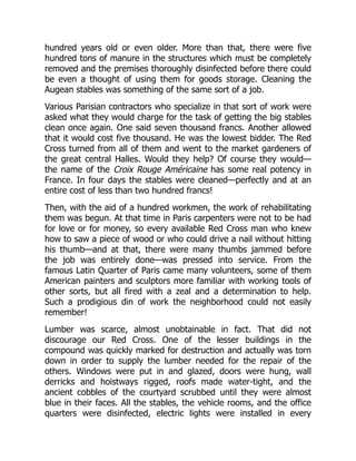 hundred years old or even older. More than that, there were five
hundred tons of manure in the structures which must be completely
removed and the premises thoroughly disinfected before there could
be even a thought of using them for goods storage. Cleaning the
Augean stables was something of the same sort of a job.
Various Parisian contractors who specialize in that sort of work were
asked what they would charge for the task of getting the big stables
clean once again. One said seven thousand francs. Another allowed
that it would cost five thousand. He was the lowest bidder. The Red
Cross turned from all of them and went to the market gardeners of
the great central Halles. Would they help? Of course they would—
the name of the Croix Rouge Américaine has some real potency in
France. In four days the stables were cleaned—perfectly and at an
entire cost of less than two hundred francs!
Then, with the aid of a hundred workmen, the work of rehabilitating
them was begun. At that time in Paris carpenters were not to be had
for love or for money, so every available Red Cross man who knew
how to saw a piece of wood or who could drive a nail without hitting
his thumb—and at that, there were many thumbs jammed before
the job was entirely done—was pressed into service. From the
famous Latin Quarter of Paris came many volunteers, some of them
American painters and sculptors more familiar with working tools of
other sorts, but all fired with a zeal and a determination to help.
Such a prodigious din of work the neighborhood could not easily
remember!
Lumber was scarce, almost unobtainable in fact. That did not
discourage our Red Cross. One of the lesser buildings in the
compound was quickly marked for destruction and actually was torn
down in order to supply the lumber needed for the repair of the
others. Windows were put in and glazed, doors were hung, wall
derricks and hoistways rigged, roofs made water-tight, and the
ancient cobbles of the courtyard scrubbed until they were almost
blue in their faces. All the stables, the vehicle rooms, and the office
quarters were disinfected, electric lights were installed in every
 