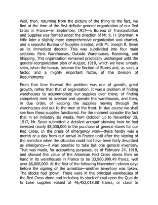 Well, then, returning from the picture of the thing to the fact, we
find at the time of the first definite general organization of our Red
Cross in France—in September, 1917—a Bureau of Transportation
and Supplies was formed under the direction of Mr. R. H. Sherman. A
little later a slightly more comprehensive organization was charted,
and a separate Bureau of Supplies created, with Mr. Joseph R. Swan
as its immediate director. This was subdivided into four main
sections: Paris Warehouses, Outside Warehouses, Receiving, and
Shipping. This organization remained practically unchanged until the
general reorganization plan of August, 1918, which we have already
seen, when the bureau became the Section of Stores and, as such, a
factor, and a mighty important factor, of the Division of
Requirements.
From that time forward the problem was one of growth, great
growth, rather than that of organization. It was a problem of finding
warehouses to accommodate our supplies over there; of finding
competent men to oversee and operate the warehouses, and then,
in due order, of keeping the supplies moving through the
warehouses and out to the men at the front. In due course we shall
see how these supplies functioned. For the moment consider the fact
that in an initiatory six weeks, from October 11 to November 30,
1917, Mr. Swan submitted a detailed account showing how he had
invested nearly $8,000,000 in the purchase of general stores for our
Red Cross. In the press of emergency work—there hardly was a
month or a day from our arrival in France until after the signing of
the armistice when the situation could not have been fairly described
as emergency—it was possible to take but one general inventory.
That was made, for accounting purposes, as of February 24, 1918,
and showed the value of the American Red Cross stores then on
hand in its warehouses in France to be 33,960,999.49 francs, well
over $6,000,000. At the first of the following November—eleven days
before the signing of the armistice—another inventory was taken.
The stocks had grown. There were in the principal warehouses of
the Red Cross alone and including its stock of coal upon the Quai de
la Loire supplies valued at 46,452,018.80 francs, or close to
 