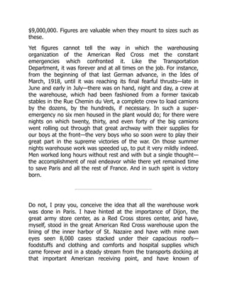 $9,000,000. Figures are valuable when they mount to sizes such as
these.
Yet figures cannot tell the way in which the warehousing
organization of the American Red Cross met the constant
emergencies which confronted it. Like the Transportation
Department, it was forever and at all times on the job. For instance,
from the beginning of that last German advance, in the Ides of
March, 1918, until it was reaching its final fearful thrusts—late in
June and early in July—there was on hand, night and day, a crew at
the warehouse, which had been fashioned from a former taxicab
stables in the Rue Chemin du Vert, a complete crew to load camions
by the dozens, by the hundreds, if necessary. In such a super-
emergency no six men housed in the plant would do; for there were
nights on which twenty, thirty, and even forty of the big camions
went rolling out through that great archway with their supplies for
our boys at the front—the very boys who so soon were to play their
great part in the supreme victories of the war. On those summer
nights warehouse work was speeded up, to put it very mildly indeed.
Men worked long hours without rest and with but a single thought—
the accomplishment of real endeavor while there yet remained time
to save Paris and all the rest of France. And in such spirit is victory
born.
Do not, I pray you, conceive the idea that all the warehouse work
was done in Paris. I have hinted at the importance of Dijon, the
great army store center, as a Red Cross stores center, and have,
myself, stood in the great American Red Cross warehouse upon the
lining of the inner harbor of St. Nazaire and have with mine own
eyes seen 8,000 cases stacked under their capacious roofs—
foodstuffs and clothing and comforts and hospital supplies which
came forever and in a steady stream from the transports docking at
that important American receiving point, and have known of
 