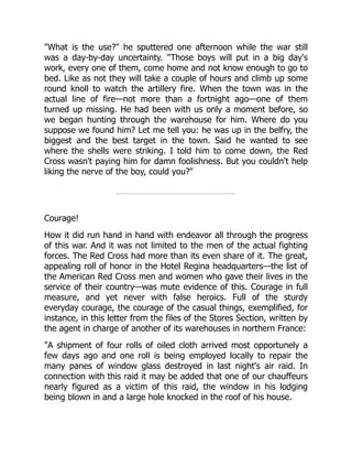 "What is the use?" he sputtered one afternoon while the war still
was a day-by-day uncertainty. "Those boys will put in a big day's
work, every one of them, come home and not know enough to go to
bed. Like as not they will take a couple of hours and climb up some
round knoll to watch the artillery fire. When the town was in the
actual line of fire—not more than a fortnight ago—one of them
turned up missing. He had been with us only a moment before, so
we began hunting through the warehouse for him. Where do you
suppose we found him? Let me tell you: he was up in the belfry, the
biggest and the best target in the town. Said he wanted to see
where the shells were striking. I told him to come down, the Red
Cross wasn't paying him for damn foolishness. But you couldn't help
liking the nerve of the boy, could you?"
Courage!
How it did run hand in hand with endeavor all through the progress
of this war. And it was not limited to the men of the actual fighting
forces. The Red Cross had more than its even share of it. The great,
appealing roll of honor in the Hotel Regina headquarters—the list of
the American Red Cross men and women who gave their lives in the
service of their country—was mute evidence of this. Courage in full
measure, and yet never with false heroics. Full of the sturdy
everyday courage, the courage of the casual things, exemplified, for
instance, in this letter from the files of the Stores Section, written by
the agent in charge of another of its warehouses in northern France:
"A shipment of four rolls of oiled cloth arrived most opportunely a
few days ago and one roll is being employed locally to repair the
many panes of window glass destroyed in last night's air raid. In
connection with this raid it may be added that one of our chauffeurs
nearly figured as a victim of this raid, the window in his lodging
being blown in and a large hole knocked in the roof of his house.
 