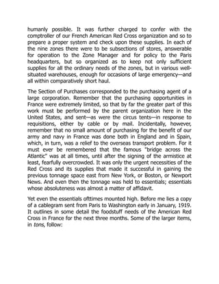 humanly possible. It was further charged to confer with the
comptroller of our French American Red Cross organization and so to
prepare a proper system and check upon these supplies. In each of
the nine zones there were to be subsections of stores, answerable
for operation to the Zone Manager and for policy to the Paris
headquarters, but so organized as to keep not only sufficient
supplies for all the ordinary needs of the zones, but in various well-
situated warehouses, enough for occasions of large emergency—and
all within comparatively short haul.
The Section of Purchases corresponded to the purchasing agent of a
large corporation. Remember that the purchasing opportunities in
France were extremely limited, so that by far the greater part of this
work must be performed by the parent organization here in the
United States, and sent—as were the circus tents—in response to
requisitions, either by cable or by mail. Incidentally, however,
remember that no small amount of purchasing for the benefit of our
army and navy in France was done both in England and in Spain,
which, in turn, was a relief to the overseas transport problem. For it
must ever be remembered that the famous "bridge across the
Atlantic" was at all times, until after the signing of the armistice at
least, fearfully overcrowded. It was only the urgent necessities of the
Red Cross and its supplies that made it successful in gaining the
previous tonnage space east from New York, or Boston, or Newport
News. And even then the tonnage was held to essentials; essentials
whose absoluteness was almost a matter of affidavit.
Yet even the essentials ofttimes mounted high. Before me lies a copy
of a cablegram sent from Paris to Washington early in January, 1919.
It outlines in some detail the foodstuff needs of the American Red
Cross in France for the next three months. Some of the larger items,
in tons, follow:
 