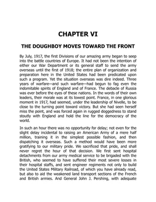 CHAPTER VI
THE DOUGHBOY MOVES TOWARD THE FRONT
By July, 1917, the first Divisions of our amazing army began to seep
into the battle countries of Europe. It had not been the intention of
either our War Department or its general staff to send the army
overseas until the first of 1918; the entire plan of organization and
preparation here in the United States had been predicated upon
such a program. Yet the situation overseas was dire indeed. Three
years of warfare—and such warfare—had begun to fag even the
indomitable spirits of England and of France. The debacle of Russia
was ever before the eyes of these nations. In the words of their own
leaders, their morale was at its lowest point. France, in one glorious
moment in 1917, had seemed, under the leadership of Nivelle, to be
close to the turning point toward victory. But she had seen herself
miss the point, and was forced again in rugged doggedness to stand
stoutly with England and hold the line for the democracy of the
world.
In such an hour there was no opportunity for delay; not even for the
slight delay incidental to raising an American Army of a mere half
million, training it in the simplest possible fashion, and then
dispatching it overseas. Such a method would have been more
gratifying to our military pride. We sacrificed that pride, and shall
never regret the hour of that decision. We first sent hospital
detachments from our army medical service to be brigaded with the
British, who seemed to have suffered their most severe losses in
their hospital staffs, and sent engineer regiments not only to build
the United States Military Railroad, of which you have already read,
but also to aid the weakened land transport sections of the French
and British armies. And General John J. Pershing, with adequate
 