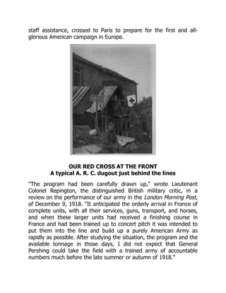staff assistance, crossed to Paris to prepare for the first and all-
glorious American campaign in Europe.
OUR RED CROSS AT THE FRONT
A typical A. R. C. dugout just behind the lines
"The program had been carefully drawn up," wrote Lieutenant
Colonel Repington, the distinguished British military critic, in a
review on the performance of our army in the London Morning Post,
of December 9, 1918. "It anticipated the orderly arrival in France of
complete units, with all their services, guns, transport, and horses,
and when these larger units had received a finishing course in
France and had been trained up to concert pitch it was intended to
put them into the line and build up a purely American Army as
rapidly as possible. After studying the situation, the program and the
available tonnage in those days, I did not expect that General
Pershing could take the field with a trained army of accountable
numbers much before the late summer or autumn of 1918."
 