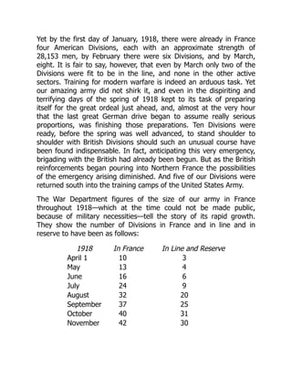 Yet by the first day of January, 1918, there were already in France
four American Divisions, each with an approximate strength of
28,153 men, by February there were six Divisions, and by March,
eight. It is fair to say, however, that even by March only two of the
Divisions were fit to be in the line, and none in the other active
sectors. Training for modern warfare is indeed an arduous task. Yet
our amazing army did not shirk it, and even in the dispiriting and
terrifying days of the spring of 1918 kept to its task of preparing
itself for the great ordeal just ahead, and, almost at the very hour
that the last great German drive began to assume really serious
proportions, was finishing those preparations. Ten Divisions were
ready, before the spring was well advanced, to stand shoulder to
shoulder with British Divisions should such an unusual course have
been found indispensable. In fact, anticipating this very emergency,
brigading with the British had already been begun. But as the British
reinforcements began pouring into Northern France the possibilities
of the emergency arising diminished. And five of our Divisions were
returned south into the training camps of the United States Army.
The War Department figures of the size of our army in France
throughout 1918—which at the time could not be made public,
because of military necessities—tell the story of its rapid growth.
They show the number of Divisions in France and in line and in
reserve to have been as follows:
1918 In France In Line and Reserve
April 1 10 3
May 13 4
June 16 6
July 24 9
August 32 20
September 37 25
October 40 31
November 42 30
 
