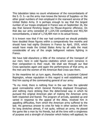 This tabulation takes no count whatsoever of the noncombatants of
the S. O. S.—as the army man knows the Service of Supplies—or the
other great numbers of men employed in the rearward service of the
United States Army. It is perhaps enough to say that the largest
number of our troops employed in France was on September 26, the
day that General Pershing began his Meuse-Argonne offensive. On
that day our army consisted of 1,224,720 combatants and 493,764
noncombatants, a total of 1,718,484 men in its actual forces.
It is known now that if the war had continued we should probably
have doubled those figures within a comparatively few months and
should have had eighty Divisions in France by April, 1919, which
would have made the United States Army by all odds the most
considerable of any of the single belligerent nations fighting in
France.
We have told elsewhere a little of the romance of the transport of
our men; here in cold figures—statistics which scorn romance in
their composition—is their result. We shall see through our Red
Cross spectacles again and again the performances of that army, as
the men and the women of the American Red Cross saw them.
In the meantime let us turn again, therefore, to Lieutenant Colonel
Repington, whose reputation in this regard is well established, and
find him saying of the commanding general of our army:
"To my mind, there is nothing finer in the war than the splendid
good comradeship which General Pershing displayed throughout,
and nothing more striking than the determined way in which he
pursued the original American plan of making the American arms
both respected and feared. The program of arrivals, speeded up and
varied in response to the appeal of the Allies, involved him in
appalling difficulties, from which the American army suffered to the
last. His generous answer to cries for help in other sectors left him
for long stretches almost, if not quite, without an army. He played
the game like a man by his friends, but all the time with a singleness
of purpose and a strength of character which history will applaud; he
 