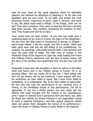kept his eyes fixed on the great objective which he ultimately
attained and silenced his detractors in attaining it. To his calm and
steadfast spirit we owe much. To his staff, cool amidst the most
disturbing events, impervious to panic, rapid in decision, and quick
to act, the allied world owes a tribute. To his troops, what can we
say? They were crusaders. They came to beat the Germans and they
beat them soundly. They worthily maintained the tradition of their
race. They fought and won for an idea."
Truer words have not been written. To one who has made even a
superficial study of our army in France, the figure of the doughboy—
the boy from the little home in Connecticut or Kansas or Oregon—
looms large indeed. I did not, myself, see him in action. Other and
abler pens have told and are still telling of his unselfishness, his
audacity, his seemingly unbounded heroism both in the trenches and
upon the open field of battle. The little rows of crosses in the
shattered forest of the Argonne or upon the roads leading from Paris
into Château-Thierry, elsewhere over the face of lovely France, tell
the story of his sacrifice more graphically than any pen may ever tell
it.
Frequently I have seen the doughboy in Paris as well as in the other
cities and towns and in our military camps in France. He is an
amusing fellow. One can hardly fail to like him. I have talked with
him—by the dozens and by the hundreds. I have argued with him,
for sometimes we have failed to agree. But I have never failed to
sympathize, or to understand. Nor, as for that matter, to appreciate.
No one who has seen the performance of our amazing army in
France, or the immediate results of that performance, can fail to
appreciate. If you are a finicky person you may easily see the
defects that haste brought into the making of our expeditionary
army—waste in material and in personnel here and there; but, after
all, these very defects are almost inherent in any organization raised
to meet a supreme emergency, and they appear picayune indeed
when one places them alongside the marvel of its performance—
when one thinks of Château-Thierry or Saint Mihiel or the Argonne.
 