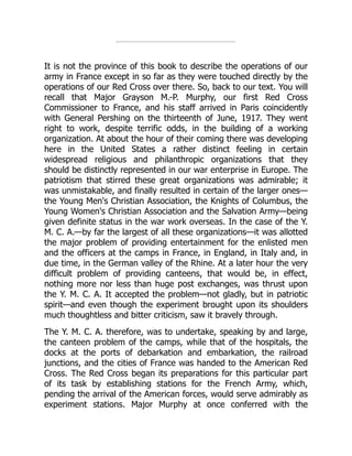 It is not the province of this book to describe the operations of our
army in France except in so far as they were touched directly by the
operations of our Red Cross over there. So, back to our text. You will
recall that Major Grayson M.-P. Murphy, our first Red Cross
Commissioner to France, and his staff arrived in Paris coincidently
with General Pershing on the thirteenth of June, 1917. They went
right to work, despite terrific odds, in the building of a working
organization. At about the hour of their coming there was developing
here in the United States a rather distinct feeling in certain
widespread religious and philanthropic organizations that they
should be distinctly represented in our war enterprise in Europe. The
patriotism that stirred these great organizations was admirable; it
was unmistakable, and finally resulted in certain of the larger ones—
the Young Men's Christian Association, the Knights of Columbus, the
Young Women's Christian Association and the Salvation Army—being
given definite status in the war work overseas. In the case of the Y.
M. C. A.—by far the largest of all these organizations—it was allotted
the major problem of providing entertainment for the enlisted men
and the officers at the camps in France, in England, in Italy and, in
due time, in the German valley of the Rhine. At a later hour the very
difficult problem of providing canteens, that would be, in effect,
nothing more nor less than huge post exchanges, was thrust upon
the Y. M. C. A. It accepted the problem—not gladly, but in patriotic
spirit—and even though the experiment brought upon its shoulders
much thoughtless and bitter criticism, saw it bravely through.
The Y. M. C. A. therefore, was to undertake, speaking by and large,
the canteen problem of the camps, while that of the hospitals, the
docks at the ports of debarkation and embarkation, the railroad
junctions, and the cities of France was handed to the American Red
Cross. The Red Cross began its preparations for this particular part
of its task by establishing stations for the French Army, which,
pending the arrival of the American forces, would serve admirably as
experiment stations. Major Murphy at once conferred with the
 