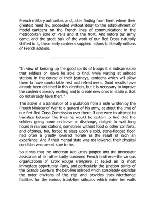 French military authorities and, after finding from them where their
greatest need lay, proceeded without delay to the establishment of
model canteens on the French lines of communication; in the
metropolitan zone of Paris and at the front. And before our army
came, and the great bulk of the work of our Red Cross naturally
shifted to it, these early canteens supplied rations to literally millions
of French soldiers.
"In view of keeping up the good spirits of troops it is indispensable
that soldiers on leave be able to find, while waiting at railroad
stations in the course of their journeys, canteens which will allow
them to have comfortable rest and refreshment. Good results have
already been obtained in this direction, but it is necessary to improve
the canteens already existing and to create new ones in stations that
do not already have them."
The above is a translation of a quotation from a note written by the
French Minister of War to a general of his army, at about the time of
our first Red Cross Commission over there. If one were to attempt to
translate between the lines he would be certain to find that the
soldiers going home on leave or discharge, obliged to wait long
hours in railroad stations, sometimes without food or other comforts,
and ofttimes, too, forced to sleep upon a cold, stone-flagged floor,
had often a greatly lowered morale as the result of such an
experience. And if their mental state was not lowered, their physical
condition was almost sure to be.
So it was that the American Red Cross jumped into the immediate
assistance of its rather badly burdened French brothers—the various
organizations of Croix Rouge Française. It seized as its most
immediate opportunity, Paris, and particularly the junction points of
the Grande Ceinture, the belt-line railroad which completely encircles
the outer environs of the city, and provides track-interchange
facilities for the various trunk-line railroads which enter her walls
 
