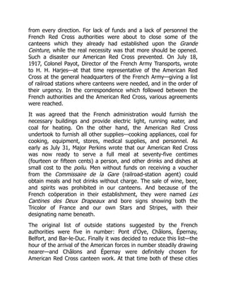 from every direction. For lack of funds and a lack of personnel the
French Red Cross authorities were about to close some of the
canteens which they already had established upon the Grande
Ceinture, while the real necessity was that more should be opened.
Such a disaster our American Red Cross prevented. On July 18,
1917, Colonel Payot, Director of the French Army Transports, wrote
to H. H. Harjes—at that time representative of the American Red
Cross at the general headquarters of the French Army—giving a list
of railroad stations where canteens were needed, and in the order of
their urgency. In the correspondence which followed between the
French authorities and the American Red Cross, various agreements
were reached.
It was agreed that the French administration would furnish the
necessary buildings and provide electric light, running water, and
coal for heating. On the other hand, the American Red Cross
undertook to furnish all other supplies—cooking appliances, coal for
cooking, equipment, stores, medical supplies, and personnel. As
early as July 31, Major Perkins wrote that our American Red Cross
was now ready to serve a full meal at seventy-five centimes
(fourteen or fifteen cents) a person, and other drinks and dishes at
small cost to the poilu. Men without funds on receiving a voucher
from the Commissaire de la Gare (railroad-station agent) could
obtain meals and hot drinks without charge. The sale of wine, beer,
and spirits was prohibited in our canteens. And because of the
French coöperation in their establishment, they were named Les
Cantines des Deux Drapeaux and bore signs showing both the
Tricolor of France and our own Stars and Stripes, with their
designating name beneath.
The original list of outside stations suggested by the French
authorities were five in number: Pont d'Oye, Châlons, Épernay,
Belfort, and Bar-le-Duc. Finally it was decided to reduce this list—the
hour of the arrival of the American forces in number steadily drawing
nearer—and Châlons and Épernay were definitely chosen for
American Red Cross canteen work. At that time both of these cities
 