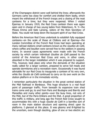 of the Champagne district were well behind the lines; afterwards the
Germans came too close for comfort and shelled them badly, which
meant the withdrawal of the French troops and a closing of the neat
canteens for a time; but they were reopened. When I visited
Épernay in January 1919, the Red Cross canteen there was again
open and in charge of two young ladies from Watertown, N. Y.—the
Misses Emma and Kate Lansing, sisters of the then Secretary of
State. You could not keep down the buoyant spirit of our Red Cross.
Before the American Red Cross undertook to establish fully equipped
canteens—on the scale of those at Châlons and at Épernay—the
London Committee of the French Red Cross had been operating at
many railroad stations small canteens known as the Gouttes de Café,
where coffee and bouillon were served free to the soldiers in passing
trains. In several cases agreements were made with the French
society by which certain individual Gouttes de Café passed to the
control of the American Red Cross and were, in other cases,
absorbed in the larger installation which it was prepared to support.
This, however, took place only when the demands of the situation
really called for a larger canteen, prepared to serve full meals and
operate dormitories and a recreation room. Occasionally it was found
advisable for our Red Cross to inaugurate a canteen of its very own,
while the Goutte de Café continued to carry on its own work on the
station platform or in the immediate vicinity.
I remember particularly the situation in the great central station of
the Midi Railroad in Bordeaux. This huge structure is a real focal
point of passenger traffic. From beneath its expansive train shed
trains come and go; to and from Paris and Boulogne and Biarritz and
Marseilles and many other points—over the busy lines, not only of
the Midi, but of the Paris-Orléans and the Etat. A great proportion of
this traffic is military, and long ago the French Red Cross sought to
accommodate this with a huge Goutte de Café in a barnlike sort of
room in the main station structure and opening direct upon its
platforms. I glanced at this place. It was gloomy and ill-lighted by
the uncertain, even though dazzling, glow of one or two electric arc
 