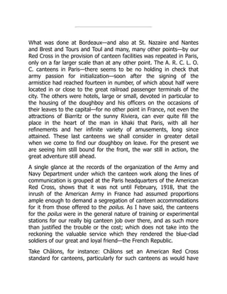What was done at Bordeaux—and also at St. Nazaire and Nantes
and Brest and Tours and Toul and many, many other points—by our
Red Cross in the provision of canteen facilities was repeated in Paris,
only on a far larger scale than at any other point. The A. R. C. L. O.
C. canteens in Paris—there seems to be no holding in check that
army passion for initialization—soon after the signing of the
armistice had reached fourteen in number, of which about half were
located in or close to the great railroad passenger terminals of the
city. The others were hotels, large or small, devoted in particular to
the housing of the doughboy and his officers on the occasions of
their leaves to the capital—for no other point in France, not even the
attractions of Biarritz or the sunny Riviera, can ever quite fill the
place in the heart of the man in khaki that Paris, with all her
refinements and her infinite variety of amusements, long since
attained. These last canteens we shall consider in greater detail
when we come to find our doughboy on leave. For the present we
are seeing him still bound for the front, the war still in action, the
great adventure still ahead.
A single glance at the records of the organization of the Army and
Navy Department under which the canteen work along the lines of
communication is grouped at the Paris headquarters of the American
Red Cross, shows that it was not until February, 1918, that the
inrush of the American Army in France had assumed proportions
ample enough to demand a segregation of canteen accommodations
for it from those offered to the poilus. As I have said, the canteens
for the poilus were in the general nature of training or experimental
stations for our really big canteen job over there, and as such more
than justified the trouble or the cost; which does not take into the
reckoning the valuable service which they rendered the blue-clad
soldiers of our great and loyal friend—the French Republic.
Take Châlons, for instance: Châlons set an American Red Cross
standard for canteens, particularly for such canteens as would have
 