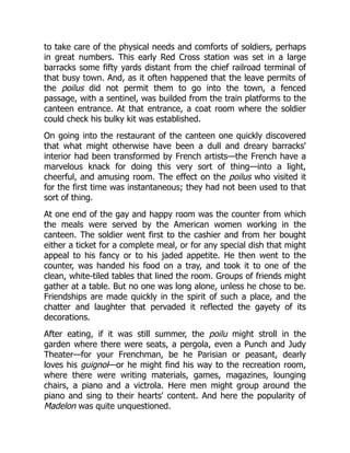 to take care of the physical needs and comforts of soldiers, perhaps
in great numbers. This early Red Cross station was set in a large
barracks some fifty yards distant from the chief railroad terminal of
that busy town. And, as it often happened that the leave permits of
the poilus did not permit them to go into the town, a fenced
passage, with a sentinel, was builded from the train platforms to the
canteen entrance. At that entrance, a coat room where the soldier
could check his bulky kit was established.
On going into the restaurant of the canteen one quickly discovered
that what might otherwise have been a dull and dreary barracks'
interior had been transformed by French artists—the French have a
marvelous knack for doing this very sort of thing—into a light,
cheerful, and amusing room. The effect on the poilus who visited it
for the first time was instantaneous; they had not been used to that
sort of thing.
At one end of the gay and happy room was the counter from which
the meals were served by the American women working in the
canteen. The soldier went first to the cashier and from her bought
either a ticket for a complete meal, or for any special dish that might
appeal to his fancy or to his jaded appetite. He then went to the
counter, was handed his food on a tray, and took it to one of the
clean, white-tiled tables that lined the room. Groups of friends might
gather at a table. But no one was long alone, unless he chose to be.
Friendships are made quickly in the spirit of such a place, and the
chatter and laughter that pervaded it reflected the gayety of its
decorations.
After eating, if it was still summer, the poilu might stroll in the
garden where there were seats, a pergola, even a Punch and Judy
Theater—for your Frenchman, be he Parisian or peasant, dearly
loves his guignol—or he might find his way to the recreation room,
where there were writing materials, games, magazines, lounging
chairs, a piano and a victrola. Here men might group around the
piano and sing to their hearts' content. And here the popularity of
Madelon was quite unquestioned.
 