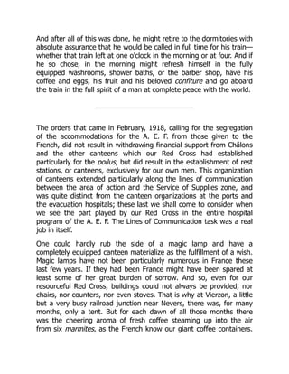 And after all of this was done, he might retire to the dormitories with
absolute assurance that he would be called in full time for his train—
whether that train left at one o'clock in the morning or at four. And if
he so chose, in the morning might refresh himself in the fully
equipped washrooms, shower baths, or the barber shop, have his
coffee and eggs, his fruit and his beloved confiture and go aboard
the train in the full spirit of a man at complete peace with the world.
The orders that came in February, 1918, calling for the segregation
of the accommodations for the A. E. F. from those given to the
French, did not result in withdrawing financial support from Châlons
and the other canteens which our Red Cross had established
particularly for the poilus, but did result in the establishment of rest
stations, or canteens, exclusively for our own men. This organization
of canteens extended particularly along the lines of communication
between the area of action and the Service of Supplies zone, and
was quite distinct from the canteen organizations at the ports and
the evacuation hospitals; these last we shall come to consider when
we see the part played by our Red Cross in the entire hospital
program of the A. E. F. The Lines of Communication task was a real
job in itself.
One could hardly rub the side of a magic lamp and have a
completely equipped canteen materialize as the fulfillment of a wish.
Magic lamps have not been particularly numerous in France these
last few years. If they had been France might have been spared at
least some of her great burden of sorrow. And so, even for our
resourceful Red Cross, buildings could not always be provided, nor
chairs, nor counters, nor even stoves. That is why at Vierzon, a little
but a very busy railroad junction near Nevers, there was, for many
months, only a tent. But for each dawn of all those months there
was the cheering aroma of fresh coffee steaming up into the air
from six marmites, as the French know our giant coffee containers.
 