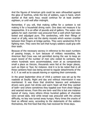 And the figures of American girls could be seen silhouetted against
the glow of bonfires, while the line of soldiers, cups in hand, which
started at that early hour, would continue for at least another
eighteen, or until well after midnight.
Remember, if you will, that making coffee for a canteen is not
making it for a household dining room. One does not measure it by
teaspoonfuls. It is an affair of pounds and of gallons. The water—ten
gallons for each marmite—was procured from a well which had been
tested and adjudged pure. The sandwiches, with their fillings of
meat or of jelly, were not the dainty morsels which women crumble
between their fingers at bridge parties. They were sandwiches fit for
fighting men. They were the sort that hungry soldiers could grip with
their teeth.
Because of the necessary secrecy in reference to the exact numbers
of passing troops, in turn because of military necessities, the
American Red Cross was not permitted during the war to keep an
exact record of the number of men who visited its canteens. But
where hundreds were accommodated, even at as comparatively
small a place as Vierzon, thousands were fed at the larger places,
such as Dijon or Toul, for instance. And it is to be noted that in all
these canteens food was being served to regular detachments of the
A. E. F. as well as to casuals leaving or rejoining their commands.
In the great September drive of 1918 a canteen was set up by the
roadside at Souilly. Night and day and without intermission it was
maintained. It was there that stretcher bearers and ambulance
drivers were given hot drinks and warm food—all that they wanted
of both—and where sometimes they toppled over from sheer fatigue
and wearied nerves. From this one tent—and this is but one instance
typical of many, many others—three hundred gallons of chocolate
were served daily. And while bread was procured with the utmost
difficulty, no boy was turned away hungry. Many times the snacks of
food so offered were, according to the statements of the soldiers
themselves, the first food that they had received for three days.
 