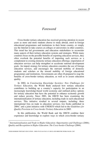 FOREWORD – 3
CROSS-BORDER TERTIARY EDUCATION – ISBN-978-92-64-03363-4 © OECD AND IBRD/THE WORLD BANK 2007
Foreword
Cross-border tertiary education has received growing attention in recent
years as more and more students choose to study abroad, enrol in foreign
educational programmes and institutions in their home country, or simply
use the Internet to take courses at colleges or universities in other countries.
This trend has led governments and education stakeholders to reconsider
many aspects of their tertiary education systems and strategies. While many
countries focus on the possible benefits of exporting education services, they
often overlook the potential benefits of importing such services as a
complement to existing domestic tertiary education offerings; importation of
education services can help strengthen or accelerate national development
goals. An import strategy for tertiary education considers the use of foreign
education services, and encourages the outward mobility of domestic
students and scholars or the inward mobility of foreign educational
programmes and institutions. Governments are often ill-prepared to reap the
benefits of cross-border tertiary education, as well as to assure education
quality.
In 2002, in Constructing Knowledge Societies: New Challenges for
Tertiary Education, the World Bank analysed how tertiary education
contributes to building up a country’s capacity for participation in an
increasingly knowledge-based world economy and outlined policy options
for tertiary education that have the potential to enhance economic growth
and reduce poverty. Since 2001, the OECD has been examining the
internationalisation of tertiary education, including trade in such educational
services. This initiative resulted in several outputs, including: three
international fora on trade in education services; two books published in
2004;1
and a joint initiative with UNESCO which led to the Guidelines for
Quality Provision in Cross-border Tertiary Education in 2005.
In this publication, the World Bank and the OECD combine their
experience and knowledge to explore ways in which cross-border tertiary
1
Internationalisation and Trade in Higher Education: Opportunities and Challenges (2004);
Quality and Recognition in Higher Education: The Cross-border Challenge (2004).
 