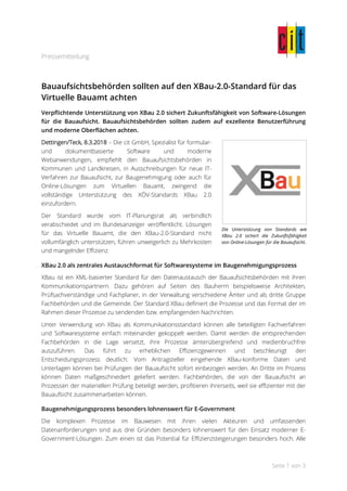 Pressemitteilung
	
	
Seite 1 von 3
Bauaufsichtsbehörden sollten auf den XBau-2.0-Standard für das
Virtuelle Bauamt achten
Verpflichtende Unterstützung von XBau 2.0 sichert Zukunftsfähigkeit von Software-Lösungen
für die Bauaufsicht. Bauaufsichtsbehörden sollten zudem auf exzellente Benutzerführung
und moderne Oberflächen achten.
Dettingen/Teck, 8.3.2018 – Die cit GmbH, Spezialist für formular-
und dokumentbasierte Software und moderne
Webanwendungen, empfiehlt den Bauaufsichtsbehörden in
Kommunen und Landkreisen, in Ausschreibungen für neue IT-
Verfahren zur Bauaufsicht, zur Baugenehmigung oder auch für
Online-Lösungen zum Virtuellen Bauamt, zwingend die
vollständige Unterstützung des XÖV-Standards XBau 2.0
einzufordern.
Der Standard wurde vom IT-Planungsrat als verbindlich
verabschiedet und im Bundesanzeiger veröffentlicht. Lösungen
für das Virtuelle Bauamt, die den XBau-2.0-Standard nicht
vollumfänglich unterstützen, führen unweigerlich zu Mehrkosten
und mangelnder Effizienz.
XBau 2.0 als zentrales Austauschformat für Softwaresysteme im Baugenehmigungsprozess
XBau ist ein XML-basierter Standard für den Datenaustausch der Bauaufsichtsbehörden mit ihren
Kommunikationspartnern. Dazu gehören auf Seiten des Bauherrn beispielsweise Architekten,
Prüfsachverständige und Fachplaner, in der Verwaltung verschiedene Ämter und als dritte Gruppe
Fachbehörden und die Gemeinde. Der Standard XBau definiert die Prozesse und das Format der im
Rahmen dieser Prozesse zu sendenden bzw. empfangenden Nachrichten.
Unter Verwendung von XBau als Kommunikationsstandard können alle beteiligten Fachverfahren
und Softwaresysteme einfach miteinander gekoppelt werden. Damit werden die entsprechenden
Fachbehörden in die Lage versetzt, ihre Prozesse ämterübergreifend und medienbruchfrei
auszuführen. Das führt zu erheblichen Effizienzgewinnen und beschleunigt den
Entscheidungsprozess deutlich: Vom Antragsteller eingehende XBau-konforme Daten und
Unterlagen können bei Prüfungen der Bauaufsicht sofort einbezogen werden. An Dritte im Prozess
können Daten maßgeschneidert geliefert werden. Fachbehörden, die von der Bauaufsicht an
Prozessen der materiellen Prüfung beteiligt werden, profitieren ihrerseits, weil sie effizienter mit der
Bauaufsicht zusammenarbeiten können.
Baugenehmigungsprozess besonders lohnenswert für E-Government
Die komplexen Prozesse im Bauwesen mit ihren vielen Akteuren und umfassenden
Datenanforderungen sind aus drei Gründen besonders lohnenswert für den Einsatz moderner E-
Government-Lösungen. Zum einen ist das Potential für Effizienzsteigerungen besonders hoch. Alle
Die Unterstützung von Standards wie
XBau 2.0 sichert die Zukunftsfähigkeit
von Online-Lösungen für die Bauaufsicht.
 