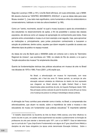 118	
PALÍNDROMO	Nº	7	/2012	–	Programa	de	Pós‐Graduação	em	Artes	Visuais	–	CEART/UDESC	
 
PALÍNDROMO	Nº	7	/2012	
 
Segundo Lourenço (1999, p.181), Lina Bo Bardi afirmava, em suas entrevistas, que o MAM-
BA deveria chamar-se “CENTRO, MOVIMENTO, ESCOLA”, e que as ideias dela para esse
Museu revelam “[...] seu lado mais significativo, como humanista e crítica do aristocratismo e
conservadorismo, habituais no trato da cultura brasileira” (p.186).
Como um “centro, movimento, escola” no qual o museu buscava o apoio da universidade e
dos estudantes no desenvolvimento de ações, a fim de possibilitar o acesso das classes
populares, ele abria-se como um espaço de apropriação do conhecimento para todos. Essa
parceria entre universidade e museu é um bom exemplo a ser seguido, hoje, para aproximar
as instituições e, principalmente, para juntas produzirem conhecimento e buscarem a
solução de problemas; dentre outros, aqueles que dizem respeito à questão do acesso aos
diferentes tipos de público no espaço museal.
As ideias de Lina Bo Bardi para o MAM/BA estão em sintonia com o tema do “Seminário
Regional da Unesco”, que aconteceu em 1958, na cidade do Rio de Janeiro, e no qual a
“função educativa dos museus” foi amplamente discutida.
Quanto às fundamentações teóricas das práticas educativas em museus de arte no Brasil
nas décadas de 1970 e 1980, Franz (2001, p.44) expõe que,
No Brasil, a arte-educação em museus foi improvisada, com raras
exceções, até o final dos anos 70. Nesse período, os serviços de arte-
educação estavam atrelados às influências do ideário da livre expressão
que chegaram ao Brasil através do inglês Herbert Read e foram
disseminadas pelas escolinhas de arte, de Augusto Rodrigues desde 1948.
Nos principais centros culturais do país foi durante os anos 80 que se iniciou
uma mudança de postura no enfoque metodológico dessas práticas.
A afirmação de Franz contribui para entender como é tardia, no Brasil, a compreensão dos
arte-educadores, que atuam na escola, sobre a importância da visita a museus e dos
educadores de museu em fundamentar suas práticas educativas.7
É importante salientar
                                                       
7
O trabalho desenvolvido na Escolinha de Arte do Brasil (1948) exerceu uma forte influência no
ensino da arte no país, em caráter ainda experimental nas escolas e posteriormente na formação de
professores de arte para atender a demanda após 1971, com a Lei 5692/71. Essa lei determinava
que no currículo de 1º grau (hoje Ensino Fundamental) e em alguns de 2º grau (atual Ensino Médio) a
disciplina de arte fosse obrigatória (na época ainda denominada Educação Artística). Sobre o
 