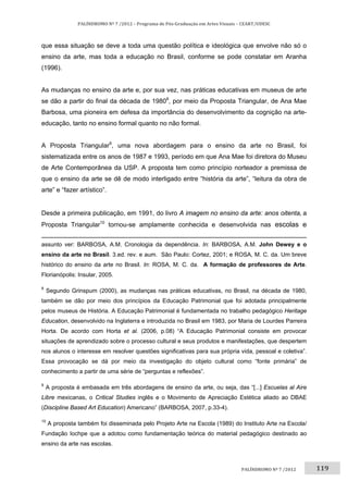 119	
PALÍNDROMO	Nº	7	/2012	–	Programa	de	Pós‐Graduação	em	Artes	Visuais	–	CEART/UDESC	
 
PALÍNDROMO	Nº	7	/2012		
que essa situação se deve a toda uma questão política e ideológica que envolve não só o
ensino da arte, mas toda a educação no Brasil, conforme se pode constatar em Aranha
(1996).
As mudanças no ensino da arte e, por sua vez, nas práticas educativas em museus de arte
se dão a partir do final da década de 19808
, por meio da Proposta Triangular, de Ana Mae
Barbosa, uma pioneira em defesa da importância do desenvolvimento da cognição na arte-
educação, tanto no ensino formal quanto no não formal.
A Proposta Triangular9
, uma nova abordagem para o ensino da arte no Brasil, foi
sistematizada entre os anos de 1987 e 1993, período em que Ana Mae foi diretora do Museu
de Arte Contemporânea da USP. A proposta tem como princípio norteador a premissa de
que o ensino da arte se dê de modo interligado entre “história da arte”, “leitura da obra de
arte” e “fazer artístico”.
Desde a primeira publicação, em 1991, do livro A imagem no ensino da arte: anos oitenta, a
Proposta Triangular10
tornou-se amplamente conhecida e desenvolvida nas escolas e
                                                                                                                                                                         
assunto ver: BARBOSA, A.M. Cronologia da dependência. In: BARBOSA, A.M. John Dewey e o
ensino da arte no Brasil. 3.ed. rev. e aum. São Paulo: Cortez, 2001; e ROSA, M. C. da. Um breve
histórico do ensino da arte no Brasil. In: ROSA, M. C. da. A formação de professores de Arte.
Florianópolis: Insular, 2005. 
8
Segundo Grinspum (2000), as mudanças nas práticas educativas, no Brasil, na década de 1980,
também se dão por meio dos princípios da Educação Patrimonial que foi adotada principalmente
pelos museus de História. A Educação Patrimonial é fundamentada no trabalho pedagógico Heritage
Education, desenvolvido na Inglaterra e introduzida no Brasil em 1983, por Maria de Lourdes Parreira
Horta. De acordo com Horta et al. (2006, p.08) “A Educação Patrimonial consiste em provocar
situações de aprendizado sobre o processo cultural e seus produtos e manifestações, que despertem
nos alunos o interesse em resolver questões significativas para sua própria vida, pessoal e coletiva”.
Essa provocação se dá por meio da investigação do objeto cultural como “fonte primária” de
conhecimento a partir de uma série de “perguntas e reflexões”.  
9
A proposta é embasada em três abordagens de ensino da arte, ou seja, das “[...] Escuelas al Aire
Libre mexicanas, o Critical Studies inglês e o Movimento de Apreciação Estética aliado ao DBAE
(Discipline Based Art Education) Americano” (BARBOSA, 2007, p.33-4). 
10
A proposta também foi disseminada pelo Projeto Arte na Escola (1989) do Instituto Arte na Escola/
Fundação Iochpe que a adotou como fundamentação teórica do material pedagógico destinado ao
ensino da arte nas escolas. 
 