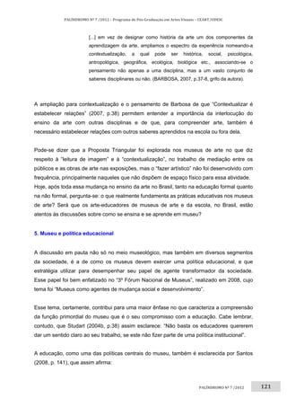 121	
PALÍNDROMO	Nº	7	/2012	–	Programa	de	Pós‐Graduação	em	Artes	Visuais	–	CEART/UDESC	
 
PALÍNDROMO	Nº	7	/2012		
[...] em vez de designar como história da arte um dos componentes da
aprendizagem da arte, ampliamos o espectro da experiência nomeando-a
contextualização, a qual pode ser histórica, social, psicológica,
antropológica, geográfica, ecológica, biológica etc., associando-se o
pensamento não apenas a uma disciplina, mas a um vasto conjunto de
saberes disciplinares ou não. (BARBOSA, 2007, p.37-8, grifo da autora).
A ampliação para contextualização e o pensamento de Barbosa de que “Contextualizar é
estabelecer relações” (2007, p.38) permitem entender a importância da interlocução do
ensino da arte com outras disciplinas e de que, para compreender arte, também é
necessário estabelecer relações com outros saberes aprendidos na escola ou fora dela.
Pode-se dizer que a Proposta Triangular foi explorada nos museus de arte no que diz
respeito à “leitura de imagem” e à “contextualização”, no trabalho de mediação entre os
públicos e as obras de arte nas exposições, mas o “fazer artístico” não foi desenvolvido com
frequência, principalmente naqueles que não dispõem de espaço físico para essa atividade.
Hoje, após toda essa mudança no ensino da arte no Brasil, tanto na educação formal quanto
na não formal, pergunta-se: o que realmente fundamenta as práticas educativas nos museus
de arte? Será que os arte-educadores de museus de arte e da escola, no Brasil, estão
atentos às discussões sobre como se ensina e se aprende em museu?
5. Museu e política educacional
A discussão em pauta não só no meio museológico, mas também em diversos segmentos
da sociedade, é a de como os museus devem exercer uma política educacional, e que
estratégia utilizar para desempenhar seu papel de agente transformador da sociedade.
Esse papel foi bem enfatizado no “3º Fórum Nacional de Museus”, realizado em 2008, cujo
tema foi “Museus como agentes de mudança social e desenvolvimento”.
Esse tema, certamente, contribui para uma maior ênfase no que caracteriza a compreensão
da função primordial do museu que é o seu compromisso com a educação. Cabe lembrar,
contudo, que Studart (2004b, p.38) assim esclarece: “Não basta os educadores quererem
dar um sentido claro ao seu trabalho, se este não fizer parte de uma política institucional”.
A educação, como uma das políticas centrais do museu, também é esclarecida por Santos
(2008, p. 141), que assim afirma:
 