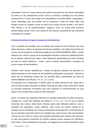124	
PALÍNDROMO	Nº	7	/2012	–	Programa	de	Pós‐Graduação	em	Artes	Visuais	–	CEART/UDESC	
 
PALÍNDROMO	Nº	7	/2012	
 
exposições? Como um museu exerce uma política educacional se não prioriza exposições
do acervo em seu planejamento anual? Como se concebe a existência de uma política
educacional se o museu não divulga com antecedência às escolas (ONGs, associações e
outras instituições) para que possam não só programar a visita em tempo hábil, mas
também pensar em projetos a partir do acervo dos museus de arte durante o ano letivo?
Para finalizar o rol de questionamentos, indaga-se: como um museu pode promover
transformações sociais, incluir e dar acesso se não entende a amplitude do que caracteriza
a educação em museus?
6 Ações educativas em alguns museus de arte brasileiros
Com o propósito de investigar como as políticas dos museus de arte interferem nas suas
ações educativas, realizou-se pesquisa de natureza qualitativa e de caráter documental com
museus de arte brasileiros, de diferentes regiões do país (ROSA BARBOSA, 2009). Importa
destacar que o estudo originou-se de inquietações nascidas no exercício profissional dentro
de um espaço museal da arte. Assim, foram elaborados questionários que foram enviados
por meio do correio eletrônico – e-mail – para os setores administrativo e educativo de
quinze museus de arte brasileiros.
Portanto, neste recorte, apresenta-se a análise de algumas questões que permeiam as
ações educativas de oito museus de arte brasileiros participantes da pesquisa. Informa-se,
ainda, que as instituições museais são, por questões éticas, apresentadas por letras do
sistema alfabético como Museu: F, H, K, L, E, I, D e G.
As perguntas que correspondem à análise sobre as ações educativas são: Quais são e
como se dão as ações educativas no Museu? Que tipo de ações o setor desenvolve? Quais
os principais problemas encontrados pelo setor educativo no desenvolvimento de suas
ações? O que fundamenta as ações do setor educativo?
Assim, na análise das perguntas referentes às questões pertinentes às ações educativas,
constatou-se, a partir das respostas dos Museus F, H, K, L, E, I, D e G, que os setores
educativos dos museus desenvolvem diversas ações para diferentes públicos, como a
mediação nas exposições, cursos, palestras, entre outros. No entanto, apesar de se
perceber que os educadores dos museus participantes da pesquisa têm o entendimento de
que as propostas educativas devem ser pensadas para outros grupos, além dos escolares,
nota-se que nem todos os museus têm propostas específicas para públicos não escolares,
ou seja, para públicos constituídos por famílias, pessoas idosas, pessoas com deficiência,
entre outros. Essa constatação se dá porque, ao indagarem-se os setores educativos sobre
 
