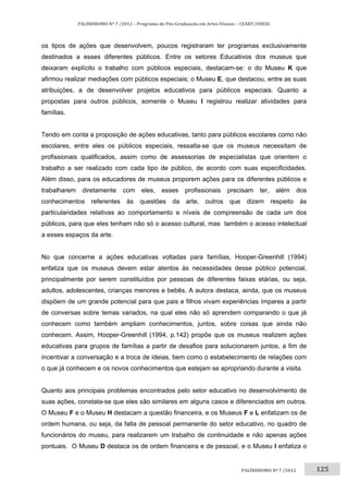 125	
PALÍNDROMO	Nº	7	/2012	–	Programa	de	Pós‐Graduação	em	Artes	Visuais	–	CEART/UDESC	
 
PALÍNDROMO	Nº	7	/2012		
os tipos de ações que desenvolvem, poucos registraram ter programas exclusivamente
destinados a esses diferentes públicos. Entre os setores Educativos dos museus que
deixaram explícito o trabalho com públicos especiais, destacam-se: o do Museu K que
afirmou realizar mediações com públicos especiais; o Museu E, que destacou, entre as suas
atribuições, a de desenvolver projetos educativos para públicos especiais. Quanto a
propostas para outros públicos, somente o Museu I registrou realizar atividades para
famílias.
Tendo em conta a proposição de ações educativas, tanto para públicos escolares como não
escolares, entre eles os públicos especiais, ressalta-se que os museus necessitam de
profissionais qualificados, assim como de assessorias de especialistas que orientem o
trabalho a ser realizado com cada tipo de público, de acordo com suas especificidades.
Além disso, para os educadores de museus proporem ações para os diferentes públicos e
trabalharem diretamente com eles, esses profissionais precisam ter, além dos
conhecimentos referentes às questões da arte, outros que dizem respeito às
particularidades relativas ao comportamento e níveis de compreensão de cada um dos
públicos, para que eles tenham não só o acesso cultural, mas também o acesso intelectual
a esses espaços da arte.
No que concerne a ações educativas voltadas para famílias, Hooper-Greenhill (1994)
enfatiza que os museus devem estar atentos às necessidades desse público potencial,
principalmente por serem constituídos por pessoas de diferentes faixas etárias, ou seja,
adultos, adolescentes, crianças menores e bebês. A autora destaca, ainda, que os museus
dispõem de um grande potencial para que pais e filhos vivam experiências ímpares a partir
de conversas sobre temas variados, na qual eles não só aprendem comparando o que já
conhecem como também ampliam conhecimentos, juntos, sobre coisas que ainda não
conhecem. Assim, Hooper-Greenhill (1994, p.142) propõe que os museus realizem ações
educativas para grupos de famílias a partir de desafios para solucionarem juntos, a fim de
incentivar a conversação e a troca de ideias, bem como o estabelecimento de relações com
o que já conhecem e os novos conhecimentos que estejam se apropriando durante a visita.
Quanto aos principais problemas encontrados pelo setor educativo no desenvolvimento de
suas ações, constata-se que eles são similares em alguns casos e diferenciados em outros.
O Museu F e o Museu H destacam a questão financeira, e os Museus F e L enfatizam os de
ordem humana, ou seja, da falta de pessoal permanente do setor educativo, no quadro de
funcionários do museu, para realizarem um trabalho de continuidade e não apenas ações
pontuais. O Museu D destaca os de ordem financeira e de pessoal, e o Museu I enfatiza o
 