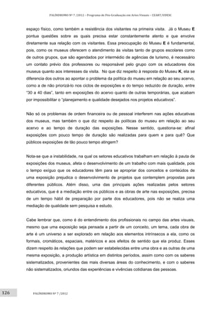 126	
PALÍNDROMO	Nº	7	/2012	–	Programa	de	Pós‐Graduação	em	Artes	Visuais	–	CEART/UDESC	
 
PALÍNDROMO	Nº	7	/2012	
 
espaço físico, como também a resistência dos visitantes na primeira visita. Já o Museu E
pontua questões sobre as quais precisa estar constantemente atento e que envolve
diretamente sua relação com os visitantes. Essa preocupação do Museu E é fundamental,
pois, como os museus oferecem o atendimento às visitas tanto de grupos escolares como
de outros grupos, que são agendados por intermédio de agências de turismo, é necessário
um contato prévio dos professores ou responsável pelo grupo com os educadores dos
museus quanto aos interesses da visita. No que diz respeito à resposta do Museu K, ela se
diferencia dos outros ao apontar o problema da política do museu em relação ao seu acervo,
como a de não priorizá-lo nos ciclos de exposições e do tempo reduzido de duração, entre
“30 a 40 dias”, tanto em exposições do acervo quanto de outras temporárias, que acabam
por impossibilitar o “planejamento e qualidade desejados nos projetos educativos”.
Não só os problemas de ordem financeira ou de pessoal interferem nas ações educativas
dos museus, mas também o que diz respeito às políticas do museu em relação ao seu
acervo e ao tempo de duração das exposições. Nesse sentido, questiona-se: afinal
exposições com pouco tempo de duração são realizadas para quem e para quê? Que
públicos exposições de tão pouco tempo atingem?
Nota-se que a instabilidade, na qual os setores educativos trabalham em relação à pauta de
exposições dos museus, afeta o desenvolvimento de um trabalho com mais qualidade, pois
o tempo exíguo que os educadores têm para se apropriar dos conceitos e conteúdos de
uma exposição prejudica o desenvolvimento de projetos que contemplem propostas para
diferentes públicos. Além disso, uma das principais ações realizadas pelos setores
educativos, que é a mediação entre os públicos e as obras de arte nas exposições, precisa
de um tempo hábil de preparação por parte dos educadores, pois não se realiza uma
mediação de qualidade sem pesquisa e estudo.
Cabe lembrar que, como é do entendimento dos profissionais no campo das artes visuais,
mesmo que uma exposição seja pensada a partir de um conceito, um tema, cada obra de
arte é um universo a ser explorado em relação aos elementos intrínsecos a ela, como os
formais, cromáticos, espaciais, matéricos e aos efeitos de sentido que ela produz. Esses
dizem respeito às relações que podem ser estabelecidas entre uma obra e as outras de uma
mesma exposição, a produção artística em distintos períodos, assim como com os saberes
sistematizados, provenientes das mais diversas áreas do conhecimento, e com o saberes
não sistematizados, oriundos das experiências e vivências cotidianas das pessoas.
 