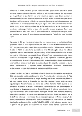 127	
PALÍNDROMO	Nº	7	/2012	–	Programa	de	Pós‐Graduação	em	Artes	Visuais	–	CEART/UDESC	
 
PALÍNDROMO	Nº	7	/2012		
Ainda que se tenha percebido que as ações realizadas pelos setores educativos sejam
propostas para aproximar os diferentes públicos da arte, constatou-se que, dos sete museus
que responderam o questionário do setor educativo, apenas dois deles revelaram o
referencial teórico no qual estão fundamentadas as suas ações. A falta de definição de uma
abordagem teórica tornou-se evidente nas respostas da pergunta que indagava sobre o que
fundamentava as ações do setor educativo, pois alguns deles entenderam-na como motivo e
outros, como teoria. Mesmo aqueles que a interpretaram como teoria, no entanto, não
apontaram a abordagem teórica na qual estão pautadas as suas propostas. Dentre eles,
apenas o Museu L disse ser a partir da teoria de Robert Ott, com algumas alterações para a
sua realidade; e o Museu D afirmou pautar-se nas teorias de Paulo Freire e de Teresinha
Franz.
A proposta de Ott, que visa ao ensino de crítica nos museus, tornou-se conhecida no Brasil
quando ele esteve no país, especificamente em 1988, no Museu de Arte Contemporânea da
USP, no qual ministrou um curso, bem como distribuiu o texto. Posteriormente, no final da
década de 1990, a proposta foi publicada no livro Arte-educação: leitura no subsolo,
organizado por Ana Mae Barbosa. Ott (2005 [1997]) propõe o ensino de crítica nos museus
por meio do “sistema de interpretação Image Watching” que é composto por seis etapas
sucessivas. Inicia-se com Thought Wacthing que é uma espécie de aquecimento, por meio
de diferentes tipos de exercícios que desenvolvam uma atmosfera agradável para estimular
a sensibilidade antes de partir para as outras etapas. Em seguida, passa-se às outras
etapas obedecendo-se à seguinte ordem: descrevendo, analisando, interpretando,
fundamentando e revelando (esse último realizado no ateliê/na escola).
Quando o Museu L diz que foi “necessário inúmeras alterações” para adequar a proposta de
Ott à sua realidade, quatro questões vêm à tona. A primeira delas é sobre o artigo de Rizzi
(2000) que aponta convergências do Image Watching com outras propostas de ensino da
arte em museus, como a Triangular de Ana Mae Barbosa, assim como apresenta
argumentações fundamentadas nas ideias de Michael Parsons (1998) quanto a não
pertinência do sistema de Robert Ott em relação à interpretação da arte contemporânea. A
segunda trata-se do posicionamento de Buoro (2002, p.32-3) sobre a proposta de Ott, ou
seja, que embora ela tenha se baseado na abordagem dele em outro momento (mestrado),
a sua prática com leitura de imagens, na pesquisa de doutorado, provou que a leitura não se
dá de forma estanque – por meio de etapas. Isso ocorre porque, conforme a autora, “[...] o
olho do leitor percorre, no tempo e no espaço, um caminho ao longo do qual são geradas
significações e são construídos sentidos” (BUORO, 2002, p. 32). A terceira questão é a de
se pensar até que ponto os educadores de museus estão atentos a propostas mais
 