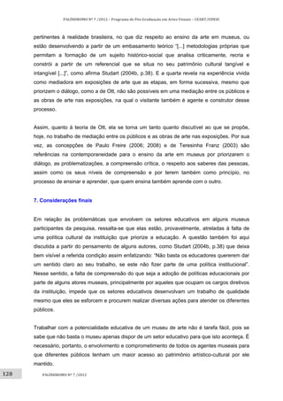 128	
PALÍNDROMO	Nº	7	/2012	–	Programa	de	Pós‐Graduação	em	Artes	Visuais	–	CEART/UDESC	
 
PALÍNDROMO	Nº	7	/2012	
 
pertinentes à realidade brasileira, no que diz respeito ao ensino da arte em museus, ou
estão desenvolvendo a partir de um embasamento teórico “[...] metodologias próprias que
permitam a formação de um sujeito histórico-social que analisa criticamente, recria e
constrói a partir de um referencial que se situa no seu patrimônio cultural tangível e
intangível [...]”, como afirma Studart (2004b, p.38). E a quarta revela na experiência vivida
como mediadora em exposições de arte que as etapas, em forma sucessiva, mesmo que
priorizem o diálogo, como a de Ott, não são possíveis em uma mediação entre os públicos e
as obras de arte nas exposições, na qual o visitante também é agente e construtor desse
processo.
Assim, quanto à teoria de Ott, ela se torna um tanto quanto discutível ao que se propõe,
hoje, no trabalho de mediação entre os públicos e as obras de arte nas exposições. Por sua
vez, as concepções de Paulo Freire (2006; 2008) e de Teresinha Franz (2003) são
referências na contemporaneidade para o ensino da arte em museus por priorizarem o
diálogo, as problematizações, a compreensão crítica, o respeito aos saberes das pessoas,
assim como os seus níveis de compreensão e por terem também como princípio, no
processo de ensinar e aprender, que quem ensina também aprende com o outro.
7. Considerações finais
Em relação às problemáticas que envolvem os setores educativos em alguns museus
participantes da pesquisa, ressalta-se que elas estão, provavelmente, atreladas à falta de
uma política cultural da instituição que priorize a educação. A questão também foi aqui
discutida a partir do pensamento de alguns autores, como Studart (2004b, p.38) que deixa
bem visível a referida condição assim enfatizando: “Não basta os educadores quererem dar
um sentido claro ao seu trabalho, se este não fizer parte de uma política institucional”.
Nesse sentido, a falta de compreensão do que seja a adoção de políticas educacionais por
parte de alguns atores museais, principalmente por aqueles que ocupam os cargos diretivos
da instituição, impede que os setores educativos desenvolvam um trabalho de qualidade
mesmo que eles se esforcem e procurem realizar diversas ações para atender os diferentes
públicos.
Trabalhar com a potencialidade educativa de um museu de arte não é tarefa fácil, pois se
sabe que não basta o museu apenas dispor de um setor educativo para que isto aconteça. É
necessário, portanto, o envolvimento e comprometimento de todos os agentes museais para
que diferentes públicos tenham um maior acesso ao patrimônio artístico-cultural por ele
mantido.
 