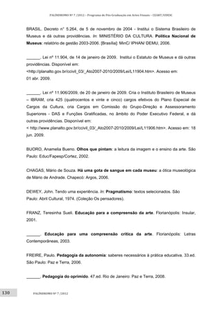 130	
PALÍNDROMO	Nº	7	/2012	–	Programa	de	Pós‐Graduação	em	Artes	Visuais	–	CEART/UDESC	
 
PALÍNDROMO	Nº	7	/2012	
 
BRASIL. Decreto n° 5.264, de 5 de novembro de 2004 - Institui o Sistema Brasileiro de
Museus e dá outras providências. In: MINISTÉRIO DA CULTURA. Política Nacional de
Museus: relatório de gestão 2003-2006. [Brasília]: MinC/ IPHAN/ DEMU, 2006.
. Lei nº 11.904, de 14 de janeiro de 2009. Institui o Estatuto de Museus e dá outras
providências. Disponível em:
<http://planalto.gov.br/ccivil_03/_Ato2007-2010/2009/Lei/L11904.htm>. Acesso em:
01 abr. 2009.
. Lei nº 11.906/2009, de 20 de janeiro de 2009. Cria o Instituto Brasileiro de Museus
– IBRAM, cria 425 (quatrocentos e vinte e cinco) cargos efetivos do Plano Especial de
Cargos da Cultura, cria Cargos em Comissão do Grupo-Direção e Assessoramento
Superiores - DAS e Funções Gratificadas, no âmbito do Poder Executivo Federal, e dá
outras providências. Disponível em:
< http://www.planalto.gov.br/ccivil_03/_Ato2007-2010/2009/Lei/L11906.htm>. Acesso em: 18
jun. 2009.
BUORO, Anamelia Bueno. Olhos que pintam: a leitura da imagem e o ensino da arte. São
Paulo: Educ/Fapesp/Cortez, 2002.
CHAGAS, Mário de Souza. Há uma gota de sangue em cada museu: a ótica museológica
de Mário de Andrade. Chapecó: Argos, 2006.
DEWEY, John. Tendo uma experiência. In: Pragmatismo: textos selecionados. São
Paulo: Abril Cultural, 1974. (Coleção Os pensadores).
FRANZ, Teresinha Sueli. Educação para a compreensão da arte. Florianópolis: Insular,
2001.
. Educação para uma compreensão crítica da arte. Florianópolis: Letras
Contemporâneas, 2003.
FREIRE, Paulo. Pedagogia da autonomia: saberes necessários à prática educativa. 33.ed.
São Paulo: Paz e Terra, 2006.
. Pedagogia do oprimido. 47.ed. Rio de Janeiro: Paz e Terra, 2008.
 
