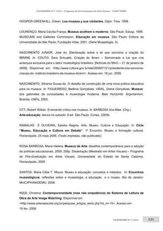 131	
PALÍNDROMO	Nº	7	/2012	–	Programa	de	Pós‐Graduação	em	Artes	Visuais	–	CEART/UDESC	
 
PALÍNDROMO	Nº	7	/2012		
HOOPER-GREENHILL, Eilean. Los museos y sus visitantes. Gijón: Trea, 1998.
LOURENÇO, Maria Cecília França. Museus acolhem o moderno. São Paulo: Edusp, 1999.
MUSEUMS and Galleries Commission. Educação em museus. São Paulo: Editora da
Universidade de São Paulo; Fundação Vitae, 2001. (Série Museologia, 3).
NASCIMENTO JUNIOR, José do. [Declaração sobre a lei que sanciona a criação do
IBRAM]. In: COUTO, Sara Schuabb. Criação do Ibram – Sancionada a Lei que cria
autarquia exclusiva para o setor museológico brasileiro. [Notícias do MinC – 21 de janeiro de
2009]. Disponível em: <http://www.cultura.gov.br/site/2009/01/21/presidente-lula-sanciona-
criacao-do- instituto-brasileiro-de-museus-ibram/>. Acesso em: 18 jun. 2009.
NASCIMENTO, Silvania Sousa do. O desafio de construção de uma nova prática educativa
para os museus. In: FIGUEIREDO, Betânia Gonçalves; VIDAL, Diana Gonçalves. Museus:
dos gabinetes de curiosidades à museologia moderna. Belo Horizonte: Argvmentvm;
Brasília: CNPq, 2005.
OTT, Robert Willian. Ensinando crítica nos museus. In: BARBOSA Ana Mae. (Org.).
Arte-educação: leitura no subsolo. 6.ed. São Paulo: Cortez, 2005b.
RAMALHO E OLIVEIRA, Sandra Regina. Arte, Museu, Cultura e Educação. In: Ciclo
“Museu, Educação e Cultura em Debate”. 1º Encontro: Museu e formação cultural.
Florianópolis: 25 maio 2006. (Texto impresso, não publicado).
ROSA BARBOSA, Maria Helena. Museus de Arte: desafios contemporâneos para a adoção
de políticas educacionais. 2009. 256p. Dissertação (Mestrado em Artes Visuais) – Programa
de Pós-Graduação em Artes Visuais, Universidade do Estado de Santa Catarina,
Florianópolis, 2009.
SANTOS, Maria Célia T. Moura. Museu e educação: conceitos e métodos. In: Encontros
museológicos: reflexões sobre a museologia, a educação e o museu. Rio de Janeiro:
MinC/IPHAN/DEMU, 2008.
RIZZI, Christina. Contemporaneidade (mas não onipotência) do Sistema de Leitura de
Obra de Arte Image Watching. Disponível em:
<http://www.artenaescola.org.br/pesquise_artigos_texto.php?id_m=15>. Acesso em:
16 fev. 2009.
 