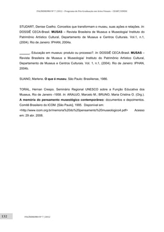 132	
PALÍNDROMO	Nº	7	/2012	–	Programa	de	Pós‐Graduação	em	Artes	Visuais	–	CEART/UDESC	
 
PALÍNDROMO	Nº	7	/2012	
 
STUDART, Denise Coelho. Conceitos que transformam o museu, suas ações e relações. In:
DOSSIÊ CECA-Brasil. MUSAS – Revista Brasileira de Museus e Museologia/ Instituto do
Patrimônio Artístico Cultural, Departamento de Museus e Centros Culturais. Vol.1, n.1,
(2004). Rio de Janeiro: IPHAN, 2004a.
______. Educação em museus: produto ou processo?. In: DOSSIÊ CECA-Brasil. MUSAS –
Revista Brasileira de Museus e Museologia/ Instituto do Patrimônio Artístico Cultural,
Departamento de Museus e Centros Culturais. Vol. 1, n.1, (2004). Rio de Janeiro: IPHAN,
2004b.
SUANO, Marlene. O que é museu. São Paulo: Brasiliense, 1986.
TORAL, Hernan Crespo. Seminário Regional UNESCO sobre a Função Educativa dos
Museus, Rio de Janeiro -1958. In: ARAUJO, Marcelo M.; BRUNO, Maria Cristina O. (Org.).
A memória do pensamento museológico contemporâneo: documentos e depoimentos.
Comitê Brasileiro do ICOM. [São Paulo], 1995. Disponível em:
<http://www.icom.org.br/memoria%20do%20pensamento%20museologico4.pdf> Acesso
em: 29 abr. 2008.
 