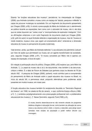 111	
PALÍNDROMO	Nº	7	/2012	–	Programa	de	Pós‐Graduação	em	Artes	Visuais	–	CEART/UDESC	
 
PALÍNDROMO	Nº	7	/2012		
Quanto “às funções educativas dos museus”, percebe-se, na interpretação de Chagas
(2006), que Andrade concebia o museu como um espaço de “estudo, pesquisa e reflexão” e
capaz de provocar mudanças na sociedade. Em um fragmento de documento apresentado
por Chagas (2006, p.95), é visível a preocupação de Mário de Andrade com o atendimento
ao público durante as exposições, bem como com o educador de museu, isto é, ele dizia
que as visitas deveriam ser “visitas vivas” e “acompanhadas de explicador inteligente”. Com
as afirmações anteriores e com outro fragmento de documento citado por Chagas (2006,
p.92, grifo do autor) no qual Andrade defende a organização de museus, mas de “museus à
moda moderna, museus vivos, que sejam um ensinamento ativo”, entende-se a dimensão
educativa do museu no pensamento do poeta modernista.
Vale lembrar, ainda, que Mário de Andrade defendia “o uso educativo do patrimônio cultural”
por meio de ações que permitissem ao museu ser um agente transformador da sociedade,
pois, segundo Chagas (2006, p.91), “O museu concebido por Mário não é apenas um
espaço de exposição, é locus de ação”.
Em relação à participação ativa do público, Chagas (2006, p.92) explana que, para Mário de
Andrade, “[...] o papel do museu não é só o de documentar, mas também o de denunciar,
criticar e refletir. É a idéia de Fórum de Debates que ganharia corpo na década de 70 [do
século XX]”. A pesquisa de Chagas (2006), portanto, muito contribui para a compreensão
do pensamento de Mário de Andrade sobre o papel educativo dos museus no Brasil, no
início do século XX, e permanece atual, propondo alternativas para problemas ainda
presentes em muitos museus, em nosso país.
A função educativa dos museus também foi amplamente discutida no “Seminário Regional
da Unesco”, em 1958, na cidade do Rio de Janeiro, e que, conforme Araújo e Bruno (1995,
p.7), “[...] simboliza paradigmaticamente uma preocupação profissional com a problemática
educacional dos museus [...]”. Nesse Seminário, segundo Toral (1995, p.9),
O museu deveria desenclausurar-se não somente através de programas
didáticos dirigidos à educação formal, como também da utilização de outros
meios a seu alcance como o rádio, o cinema, a televisão, para atingir assim
camadas mais amplas da população e poder melhor difundir sua
mensagem.
 